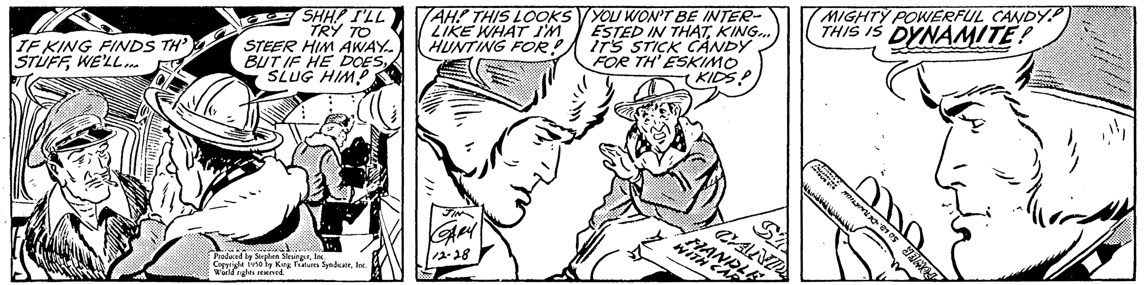 Jaw OCR: IF KING FINDS TH' STUFFWE'LL... S SHH! I'LL TRY TO STEER HIM AWAY... BUT IF HE DOES1 Produced by Stephen SlesingerInc. Copyright 1950 by King Features SyndicateInc. World rights reserved. (AH! THIS LOOKS LIKE WHAT I'M HUNTING FOR! S YOU WON'T BE INTER- ESTED IN THATKING... IT'S STICK CANDY FOR TH' ESKIMO (KIDS! SA WITH CE MIGHTY POWERFUL CANDY THIS IS DYNAMITE! L IF KING FINDS TH ' STUFFWE'LL ... S SHH ! I'LL TRY TO STEER HIM AWAY ... BUT IF HE DOESSLUG HIM1 Produced by Stephen SlesingerInc. Copyright 1950 by King Features SyndicateInc. World rights reserved . ( AH ! THIS LOOKS LIKE WHAT I'M HUNTING FOR ! S YOU WON'T BE INTER ESTED IN THATKING ... IT'S STICK CANDY FOR TH ' ESKIMO ( KIDS ! SA WITH CE MIGHTY POWERFUL CANDY THIS IS DYNAMITE ! L