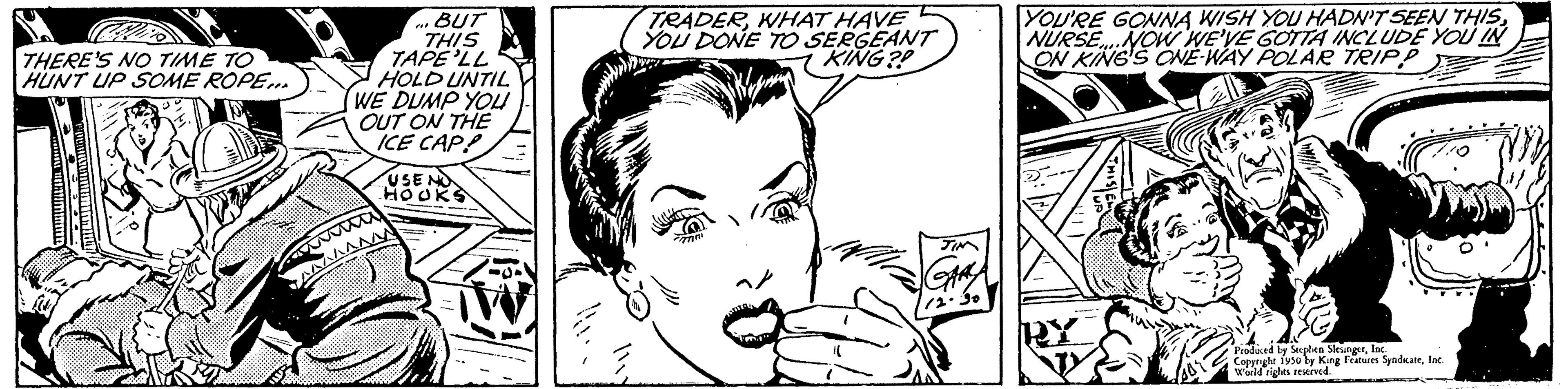 Jaw OCR: THERE'S NO TIME TO HUNT UP SOME ROPE... BUT THIS TAPE'LL HOLD UNTIL WE DUMP YOU OUT ON THE ICE CAPP USEND HOOKS TRADERWHAT HAVE YOU DONE TO SERGEANT KING?! YOU'RE GONNA WISH YOU HADN'T SEEN THISNURSE NOW WE'VE GOTTA INCLUDE YOU IN ON KING'S ONE-WAY POLAR TRIPP Produced by Stephen Sleungerlac. Copyright 1930 by Kang Features SyndicateInc. World rights reserved. THERE'S NO TIME TO HUNT UP SOME ROPE ... BUT THIS TAPE'LL HOLD UNTIL WE DUMP YOU OUT ON THE ICE CAPP USEND HOOKS TRADERWHAT HAVE YOU DONE TO SERGEANT KING ?! YOU'RE GONNA WISH YOU HADN'T SEEN THISNURSE NOW WE'VE GOTTA INCLUDE YOU IN ON KING'S ONE - WAY POLAR TRIPP Produced by Stephen Sleungerlac . Copyright 1930 by Kang Features SyndicateInc. World rights reserved .