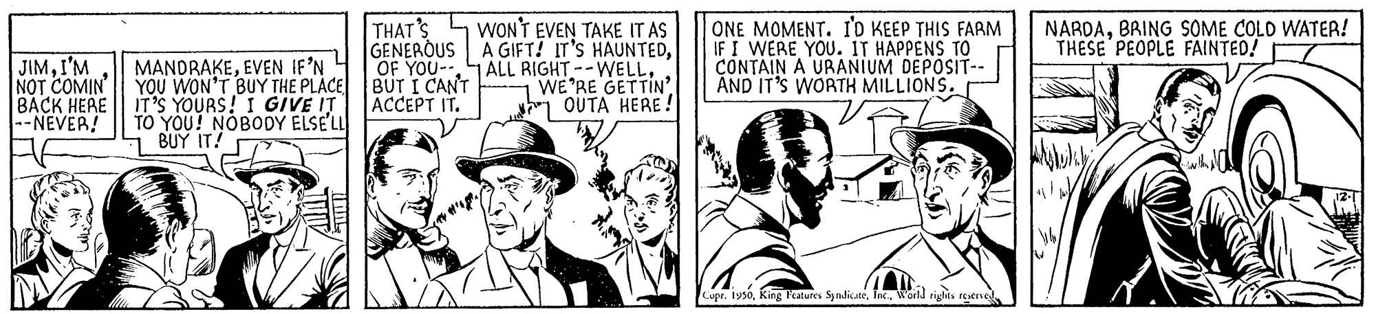 Sun hat OCR: THAT'S GENEROUS OF YOU-- WON'T EVEN TAKE IT AS A GIFT! IT'S HAUNTEDWE'RE GETTIN OUTA HERE! ONE MOMENT. I'o KEEP THIS FARM IF I WERE YOU. IT HAPPENS TO CONTAIN A URANIUM DEPOSIT-- AND IT'S WORTH MILLIONS. NARDABRING SOME COLD WATER! THESE PEOPLE FAINTED! JIMI'M NOT COMIN ???? ???? --NEVER! MANDRAKEEVEN IF'N YOU WON'T BUY THE PLACE BUT I CANT IT'S YOURS! I GIVE IT TO YOU! NOBODY ELSE'LL BUY IT! T ACCEPT IT. Cipr. 1950Inc. World rights reserve THAT'S GENEROUS OF YOU-- WON'T EVEN TAKE IT AS A GIFT! IT'S HAUNTEDALL RIGHT--WELLWE'RE GETTIN OUTA HERE! ONE MOMENT. I'o KEEP THIS FARM IF I WERE YOU. IT HAPPENS TO CONTAIN A URANIUM DEPOSIT-- AND IT'S WORTH MILLIONS. NARDABRING SOME COLD WATER! THESE PEOPLE FAINTED! JIMI'M NOT COMIN ???? ???? --NEVER! MANDRAKEEVEN IF'N YOU WON'T BUY THE PLACE BUT I CANT IT'S YOURS! I GIVE IT TO YOU! NOBODY ELSE'LL BUY IT! T ACCEPT IT. Cipr. 1950King Fatures SyndicateInc. World rights reserve