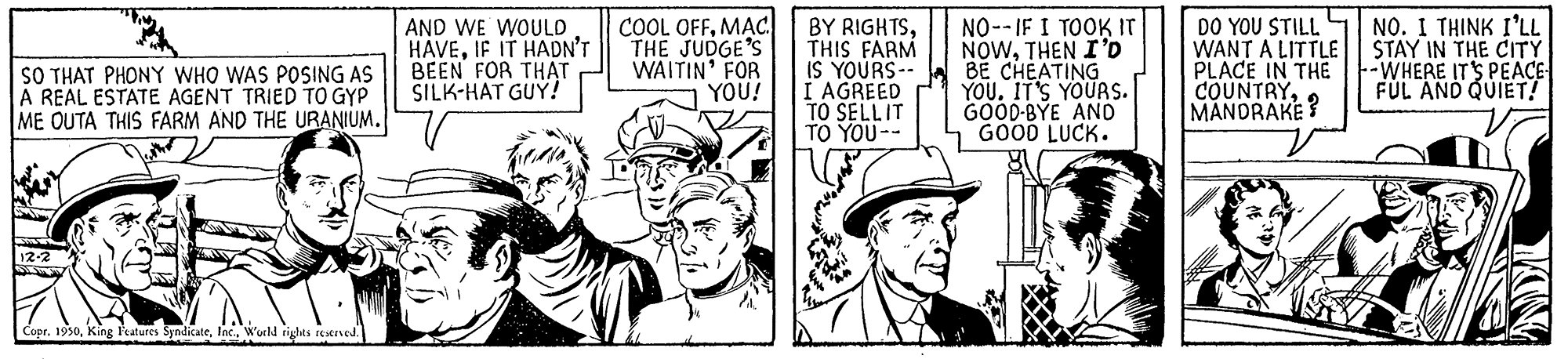 Line OCR: COOL OFFMAc THE JUDGE'S WAITIN' FOR YOU! NO--IF I TOOK IT NOWTHEN I'D BE CHEATING YOU. IT'S YOURS. GOOD-BYE ANO GOOD LUCK. NO. I THINK I'LL AND WE WOULD HAVEIF IT HADN'T BEEN FOR THAT SILK-HAT GUY! BY RIGHTSTHIS FARM IS YOURS-- I AGREED TO SELLIT TO YOU-- DO YOU STILL WANT A LITTLE| STAY IN THE CITY PLACE IN THE COUNTRYMANDRAKE? SO THAT PHONY WHO WAS POSING AS A REAL ESTATE AGENT TRIED TO GYP ME OUTA THIS FARM AND THE URANIUM. --WHERE IT'S PEACE FUL AND QUIET! Copr. 1950Woutld rights reerned. COOL OFFMAc THE JUDGE'S WAITIN' FOR YOU! NO--IF I TOOK IT NOWTHEN I'D BE CHEATING YOU. IT'S YOURS. GOOD-BYE ANO GOOD LUCK. NO. I THINK I'LL AND WE WOULD HAVEIF IT HADN'T BEEN FOR THAT SILK-HAT GUY! BY RIGHTSTHIS FARM IS YOURS-- I AGREED TO SELLIT TO YOU-- DO YOU STILL WANT A LITTLE| STAY IN THE CITY PLACE IN THE COUNTRYMANDRAKE? SO THAT PHONY WHO WAS POSING AS A REAL ESTATE AGENT TRIED TO GYP ME OUTA THIS FARM AND THE URANIUM. --WHERE IT'S PEACE FUL AND QUIET! Copr. 1950King laures SyndicateWoutld rights reerned.