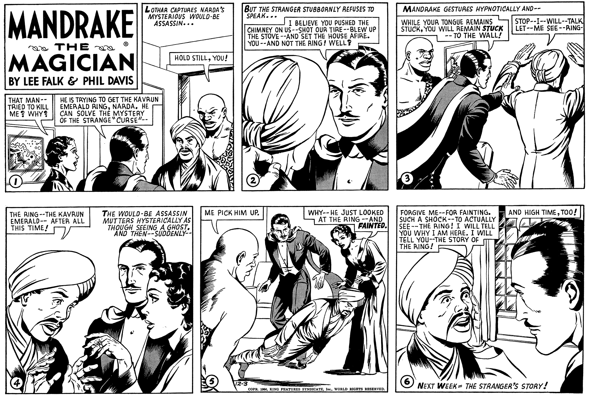 Sharing OCR: LOTHAR CAPTUAES NARDA'S MYSTERIOUS WOULD-BE ASSASSIN... BUT THE STRANGER STUBBORNLY REFUSES TO SPEAK... MANDRAKE GESTURES HYPNOTICALLY AND-- MANDRAKE STOP--I--WILL--TALK LET--ME SEE--RING- JI BELIEVE YOU PUSHED THE CHIMNEY ON US --SHOT OUR TIRE--BLEW UP THE STOVE --AND SET THE HOUSE AFIRE. YOU --AND NOT THE RING! WELL? WHILE YOUR TONGUE REMAINS STUCKYOU WILL REMAIN STUCK - TO THE WALL! a THE MAGICIAN HOLD STILLYOU! BY LEE FALK & PHIL DAVIS THAT MAN-- TRIED TO KILL ME ? WHY? HE IS TAYING TO GET THE KAVRUN EMERALD RINGNARDA. HE CAN SOLVE TH? MYSTERY OF THE STRANGE"CURSE" WHY-- HE JUST LOOKED - AT THE RING --AND FAINTED. ME PICK HIM UP. AND HIGH TIMETOO! THE RING --THE KAVRUN EMERALD-- AFTER ALL THIS TIME! THE WOULD-BE ASSASSIN MUTTERS HYSTERICALLY AS THOUGH SEEING A GHOST. "AND THEN--SUDDENLY-- FORGIVE ME--FOR FAINTING. SUCH A SHOCK--TO ACTUALLY SEE --THE RING! I WILL TELL YOU WHY I AM HERE. I WILL TELL YOU--THE STORY OF THE RING! COPR. 160WORLD IGHTS RESERVED. NEXT WEEK = THE STRANGER'S STORY! LOTHAR CAPTUAES NARDA'S MYSTERIOUS WOULD-BE ASSASSIN... BUT THE STRANGER STUBBORNLY REFUSES TO SPEAK... MANDRAKE GESTURES HYPNOTICALLY AND-- MANDRAKE STOP--I--WILL--TALK LET--ME SEE--RING- JI BELIEVE YOU PUSHED THE CHIMNEY ON US --SHOT OUR TIRE--BLEW UP THE STOVE --AND SET THE HOUSE AFIRE. YOU --AND NOT THE RING! WELL? WHILE YOUR TONGUE REMAINS STUCKYOU WILL REMAIN STUCK - TO THE WALL! a THE MAGICIAN HOLD STILLYOU! BY LEE FALK & PHIL DAVIS THAT MAN-- TRIED TO KILL ME ? WHY? HE IS TAYING TO GET THE KAVRUN EMERALD RINGNARDA. HE CAN SOLVE TH? MYSTERY OF THE STRANGE"CURSE" WHY-- HE JUST LOOKED - AT THE RING --AND FAINTED. ME PICK HIM UP. AND HIGH TIMETOO! THE RING --THE KAVRUN EMERALD-- AFTER ALL THIS TIME! THE WOULD-BE ASSASSIN MUTTERS HYSTERICALLY AS THOUGH SEEING A GHOST. "AND THEN--SUDDENLY-- FORGIVE ME--FOR FAINTING. SUCH A SHOCK--TO ACTUALLY SEE --THE RING! I WILL TELL YOU WHY I AM HERE. I WILL TELL YOU--THE STORY OF THE RING! COPR. 160KING FRATURKS SYNDICATEWORLD IGHTS RESERVED. NEXT WEEK = THE STRANGER'S STORY!