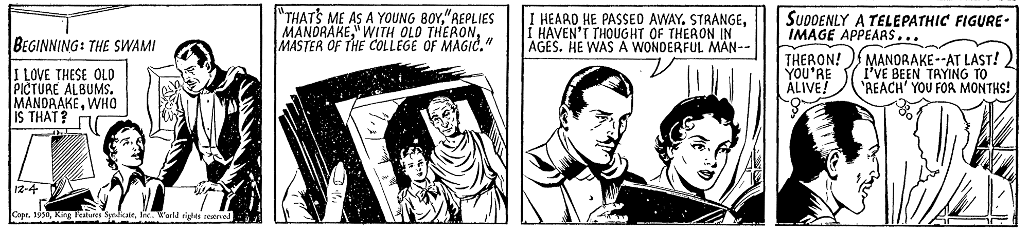 Drawing OCR: "THATS ME AS A YOUNG BOY"REPLIES MANDRAKEMASTER OF THE COLLEGE OF MAGIC." I HEARD HE PASSED AWAY. STRANGEI HAVEN'T THOUGHT OF THERON IN AGES. HE WAS A WONDERFUL MAN-- SUDDENLY A TELEPATHIC FIGURE- IMAGE APPEARS... BEGINNING: THE SsWAMI THERON! YOU'RE ÁLIVE! MANORAKE--AT LAST! I'VE BEEN TAYING TO REACH' YOU FOR MONTHS! I LOVE THESE OLO PICTURE ALBUMS. MANDRAKEWHO IS THAT? 12-4 Copr. 1950Inx. World rights reserved "THATS ME AS A YOUNG BOY"REPLIES MANDRAKE" WITH OLD THERONMASTER OF THE COLLEGE OF MAGIC." I HEARD HE PASSED AWAY. STRANGEI HAVEN'T THOUGHT OF THERON IN AGES. HE WAS A WONDERFUL MAN-- SUDDENLY A TELEPATHIC FIGURE- IMAGE APPEARS... BEGINNING: THE SsWAMI THERON! YOU'RE ÁLIVE! MANORAKE--AT LAST! I'VE BEEN TAYING TO REACH' YOU FOR MONTHS! I LOVE THESE OLO PICTURE ALBUMS. MANDRAKEWHO IS THAT? 12-4 Copr. 1950King Features SyndicateInx. World rights reserved