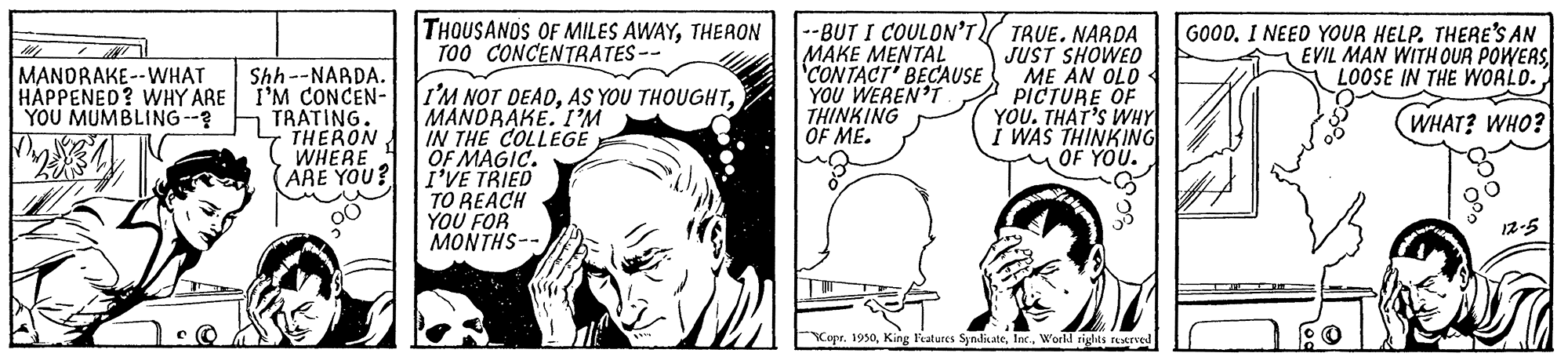 Line OCR: THOUSANOS OF MILES AWAYTHERON TOO CONCENTRATES-- --BUT I COULON'T/ TRUE. NARDA JUST SHOWED ME AN OLD PICTURE OF YOU. THAT'S WHY WAS THINKING OF YOU. GOODI NEED YOUR HELP. THERE'S AN 1 EVIL MAN WITH OUR POWERS LOOSE IN THE WOALO. Shh--NARDA. I'M CONCEN- YOU MUMBLING--? TRATING. THERON WHERE (ARE YOU? MAKE MENTAL 'CONTACT' BECAUSE YOU WEREN'Í THINKING OF ME. MANDRAKE--WHAT HAPPENED? WHY ARE I'M NOT DEADMANDRAKE. IM IN THE COLLEGE OF MAGIC. I'VE TRIED TO REACH YOU FOR MONTHS-- (WHAT? WHO? 12-5 Kapr. 1950Inc. World ridts restrvel THOUSANOS OF MILES AWAYTHERON TOO CONCENTRATES-- --BUT I COULON'T/ TRUE. NARDA JUST SHOWED ME AN OLD PICTURE OF YOU. THAT'S WHY WAS THINKING OF YOU. GOODI NEED YOUR HELP. THERE'S AN 1 EVIL MAN WITH OUR POWERS LOOSE IN THE WOALO. Shh--NARDA. I'M CONCEN- YOU MUMBLING--? TRATING. THERON WHERE (ARE YOU? MAKE MENTAL 'CONTACT' BECAUSE YOU WEREN'Í THINKING OF ME. MANDRAKE--WHAT HAPPENED? WHY ARE I'M NOT DEADAS YOU THOUGHTMANDRAKE. IM IN THE COLLEGE OF MAGIC. I'VE TRIED TO REACH YOU FOR MONTHS-- (WHAT? WHO? 12-5 Kapr. 1950King l'atures SyndiateInc. World ridts restrvel