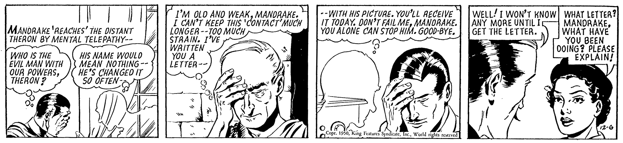 Cartoon OCR: I'M OLO ANO WEAKMANORAKE. I CAN'T KEEP THIS 'CONTACT'MUCH LONGER --TOO MUCH STRAIN. I'VE WRITTEN YOU A LETTER-- -WITH HIS PICTURE. YOU'LL RECEIVE IT TODAY. OON'T FAIL MEMANORAKE. YOU ALONE CAN STOP HIM. GOOD-BYE. WELL! I WON'T KNOW WHAT LETTER? MANDRAKEWHAT HAVE YOU BEEN 00ING? PLEASE EXPLAIN! MANDRAKE 'REACHES' THE DISTANT THERON BY MENTAL TELEPATHY-- ANY MORE UNTIL I GET THE LETTER. WHO IS THE EVIL MAN WITH OUR POWERSTHERON ? HIS NAME WOULO MEAN NOTHING -- HE'S CHANGED IT SO OFTEN- 12-6 Features SyndicateWorld rights rotrved I'M OLO ANO WEAKMANORAKE. I CAN'T KEEP THIS 'CONTACT'MUCH LONGER --TOO MUCH STRAIN. I'VE WRITTEN YOU A LETTER-- -WITH HIS PICTURE. YOU'LL RECEIVE IT TODAY. OON'T FAIL MEMANORAKE. YOU ALONE CAN STOP HIM. GOOD-BYE. WELL! I WON'T KNOW WHAT LETTER? MANDRAKEWHAT HAVE YOU BEEN 00ING? PLEASE EXPLAIN! MANDRAKE 'REACHES' THE DISTANT THERON BY MENTAL TELEPATHY-- ANY MORE UNTIL I GET THE LETTER. WHO IS THE EVIL MAN WITH OUR POWERSTHERON ? HIS NAME WOULO MEAN NOTHING -- HE'S CHANGED IT SO OFTEN- 12-6 Features SyndicateWorld rights rotrved