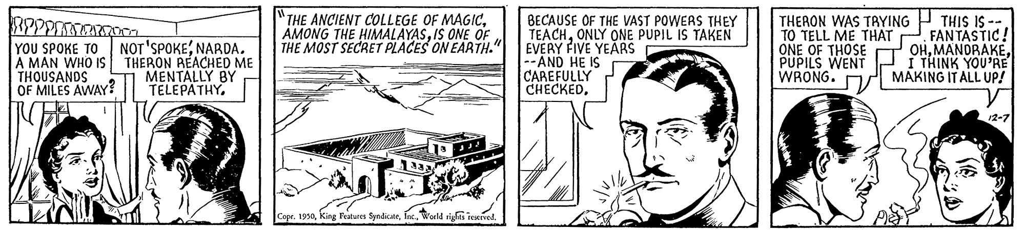 Engineering OCR: THE ANCIENT COLLEGE OF MAGICIS ONE OF THE MOST SECRET PLACES ON EARTH." BECAUSE OF THE VAST POWERS THEY TEACHONLY ONE PUPIL IS TAKEN EVERY FIVE YEARS --AND HE IS CAREFULLY CHECKED. THERON WAS TAYING P THIS IS - TO TELL ME THAT ONE OF THOSE PUPILS WENT WRONG. FANTASTIC! OHI THINK YOU'RE MAKING IT ALL UP! NOT'SPOKENARDA. YOU SPOKE TO A MAN WHO IS THERON RÉACHED ME THOUSANDS OF MILES AWAY? MENTALLY BY TELEPATHY. 12-7 Copr. 1950Inc. World rights resxrved. THE ANCIENT COLLEGE OF MAGICAMONG THE HIMALAYASIS ONE OF THE MOST SECRET PLACES ON EARTH." BECAUSE OF THE VAST POWERS THEY TEACHONLY ONE PUPIL IS TAKEN EVERY FIVE YEARS --AND HE IS CAREFULLY CHECKED. THERON WAS TAYING P THIS IS - TO TELL ME THAT ONE OF THOSE PUPILS WENT WRONG. FANTASTIC! OHI THINK YOU'RE MAKING IT ALL UP! NOT'SPOKENARDA. YOU SPOKE TO A MAN WHO IS THERON RÉACHED ME THOUSANDS OF MILES AWAY? MENTALLY BY TELEPATHY. 12-7 Copr. 1950King Features SyndicateInc. World rights resxrved.