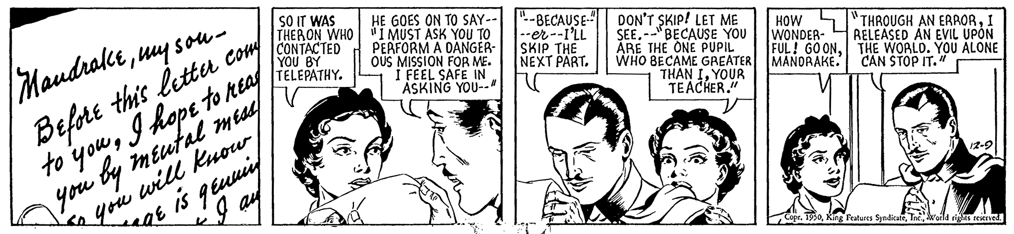 Ear OCR: SO IT WAS THERON WHO CONTACTED YOU BY TELEPATHY. HE GOES ON TO SAY-- "I MUST ASK YOU TO PERFORM A DANGER- OUS MISSION FOR ME. I FEEL SAFE IN ASKING YOU--" Befort this lettu con to youI hope to reaf you by méutal meaed ".-BECAUSE-" --er--I'LL SKIP THE NEXT PART. DON'T SKIP! LET ME SEE.--"BECAUSE YOU ARE THE ONE PUPIL WHO BECAME GREATER THAN IYOUR TEACHER." Maudrakeuy sou- HOW WONDER- FUL! GOONTHE WORLD. YOU ALONE MANDRAKE. THROUGH AN ERRORI RELEASED AN EVIL UPON CAN STOP IT." you will know I ay eQE is geuuiy 1950Woila rights reserved. SO IT WAS THERON WHO CONTACTED YOU BY TELEPATHY. HE GOES ON TO SAY-- "I MUST ASK YOU TO PERFORM A DANGER- OUS MISSION FOR ME. I FEEL SAFE IN ASKING YOU--" Befort this lettu con to youI hope to reaf you by méutal meaed ".-BECAUSE-" --er--I'LL SKIP THE NEXT PART. DON'T SKIP! LET ME SEE.--"BECAUSE YOU ARE THE ONE PUPIL WHO BECAME GREATER THAN IYOUR TEACHER." Maudrakeuy sou- HOW WONDER- FUL! GOONTHE WORLD. YOU ALONE MANDRAKE. THROUGH AN ERRORI RELEASED AN EVIL UPON CAN STOP IT." you will know I ay eQE is geuuiy 1950King Features SyndicateWoila rights reserved.