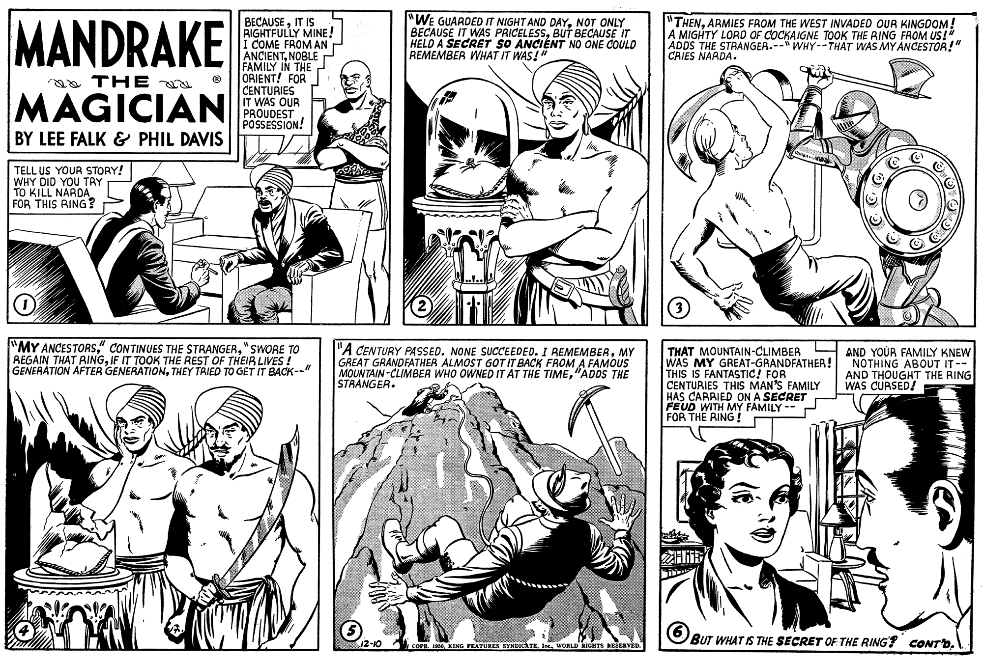 Human body OCR: MANDRAKE BECAUSEIT IS RIGHTFULLY MINE! i COME FROM AN ANCIENTNOBLE P FAMILY IN THE ORIENT! FOR CENTURIES IT WAS OUR PROUDEST POSSESSION! "WE GUARDED IT NIGHT AND DAYNOT ONLY BECAUSE IT WAS PRICELESSBUT BECAUSE IT HELD A SECRET SO ANCIÉNT NO ONE COULD REMEMBER WHAT IT WAS!" "THENARMIES FROM THE WEST INVADED OUR KINGDOM! A MIGHTY LORD OF COCKAIGNE TOOK THE RING FROM US!" ADDS THE STRANGER.--" WHY--THAT WAS MY ANCESTOR!" CRIES NARDA. aa THE MAGICIAN BY LEE FALK & PHIL DAVIS TELL US YOUR STORY! WHY DID YOU TRY TO KILL NARDA FOR THIS RING? "MY ANCESTORS"SWORE TO REGAIN THAT RINGIF IT TOOK THE REST OF THEIR LIVES ! GENERATION AFTER GENERATIONTHEY TRIED TO GET IT BACK--" "A CENTURY PASSED. NONE SUCCEEDED. I REMEMBERMY GREAT GRANDFATHER ALMOST GOT IT BACK FROM A FAMOUS MOUNTAIN-CLIMBER WHO OWNED IT AT THE TIME"ADDS THE STRANGER. THAT MOUNTAIN-CLIMBER WAS MY GREAT-GRANDFATHER! THIS IS FANTASTIC! FOR CENTURIES THIS MAN'S FAMILY HAS CARRIED ON A SECRET FEUD WITH MY FAMILY -- FOR THE RING ! AND YOUR FAMILY KNEW NOTHING ABOUT IT-- AND THOUGHT THE RING WAS CURSED! BUT WHAT IS THE SEÇRET OF THE RING? CONTD. COPR. INOWORLD GHTS RESERVED. MANDRAKE BECAUSEIT IS RIGHTFULLY MINE! i COME FROM AN ANCIENTNOBLE P FAMILY IN THE ORIENT! FOR CENTURIES IT WAS OUR PROUDEST POSSESSION! "WE GUARDED IT NIGHT AND DAYNOT ONLY BECAUSE IT WAS PRICELESSBUT BECAUSE IT HELD A SECRET SO ANCIÉNT NO ONE COULD REMEMBER WHAT IT WAS!" "THENARMIES FROM THE WEST INVADED OUR KINGDOM! A MIGHTY LORD OF COCKAIGNE TOOK THE RING FROM US!" ADDS THE STRANGER.--" WHY--THAT WAS MY ANCESTOR!" CRIES NARDA. aa THE MAGICIAN BY LEE FALK & PHIL DAVIS TELL US YOUR STORY! WHY DID YOU TRY TO KILL NARDA FOR THIS RING? "MY ANCESTORS" CONTINUES THE STRANGER"SWORE TO REGAIN THAT RINGIF IT TOOK THE REST OF THEIR LIVES ! GENERATION AFTER GENERATIONTHEY TRIED TO GET IT BACK--" "A CENTURY PASSED. NONE SUCCEEDED. I REMEMBERMY GREAT GRANDFATHER ALMOST GOT IT BACK FROM A FAMOUS MOUNTAIN-CLIMBER WHO OWNED IT AT THE TIME"ADDS THE STRANGER. THAT MOUNTAIN-CLIMBER WAS MY GREAT-GRANDFATHER! THIS IS FANTASTIC! FOR CENTURIES THIS MAN'S FAMILY HAS CARRIED ON A SECRET FEUD WITH MY FAMILY -- FOR THE RING ! AND YOUR FAMILY KNEW NOTHING ABOUT IT-- AND THOUGHT THE RING WAS CURSED! BUT WHAT IS THE SEÇRET OF THE RING? CONTD. COPR. INOKENG FEATURES SYNDICATEWORLD GHTS RESERVED.