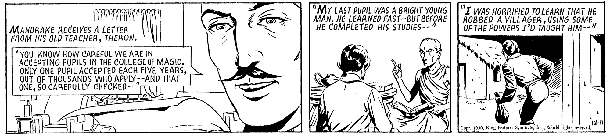 Black OCR: "MY LAST PUPIL WAS A BRIGHT YOUNG MANHE LEÁRNED FAST--BUT BEFORE HE COMPLETED HIS STUDIES--" "I WAS HORRIFIED TO LEARN THAT HE ROBBED A VILLAGERUSING SOME OF THE POWEAS I'D TAUGHT HIM--" MANORAKE RECEIVES A LETTER FROM HIS OLD TEACHERTHERON. "YOU KNOW HOW CAREFUL WE ARE IN ACCEPTING PUPpILS IN THE COLLEGE OF MAGIC. ONLY ONE PUPIL ACCEPTED EACH FIVE YEARSOUT OF THOUSANDS WHO APPLY--AND THAT ONESO CAREFULLY CHECKED-- 12-11 Copr. 1950World rights reserved." "MY LAST PUPIL WAS A BRIGHT YOUNG MANHE LEÁRNED FAST--BUT BEFORE HE COMPLETED HIS STUDIES--" "I WAS HORRIFIED TO LEARN THAT HE ROBBED A VILLAGERUSING SOME OF THE POWEAS I'D TAUGHT HIM--" MANORAKE RECEIVES A LETTER FROM HIS OLD TEACHERTHERON. "YOU KNOW HOW CAREFUL WE ARE IN ACCEPTING PUPpILS IN THE COLLEGE OF MAGIC. ONLY ONE PUPIL ACCEPTED EACH FIVE YEARSOUT OF THOUSANDS WHO APPLY--AND THAT ONESO CAREFULLY CHECKED-- 12-11 Copr. 1950King Features SyndicateWorld rights reserved."