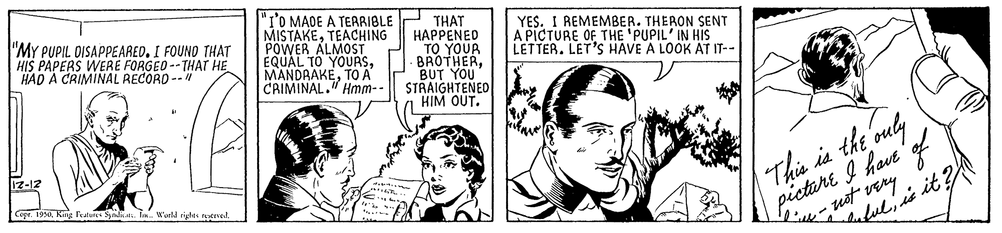 Gesture OCR: "I'O MADE A TERRIBLE MISTAKETEACHING POWER ALMOST EQUAL TO YOURSTO A CRIMINAL." Hmm-- THAT HAPPENED TO YOUR BROTHERBUT YOU STRAIGHTENED HIM OUT. "MY PUPIL DISAPPEARED. I FOUND THAT HIS PAPERS WERE FORGED --THAT HE HAD A CRIMINAL RECORD --" YES. I REMEMBER. THERON SENT A PICTURE OF THE 'PUPIL' IN HIS LETTER. LET'S HAVE A LOOK AT IT-- This is the ouly picture I havt f 1z-12 Copr. 1930King Featur Snditat. Tm. Wueld rights rexrved. Lile ust very lalulite it "I'O MADE A TERRIBLE MISTAKETEACHING POWER ALMOST EQUAL TO YOURSTO A CRIMINAL." Hmm-- THAT HAPPENED TO YOUR BROTHERBUT YOU STRAIGHTENED HIM OUT. "MY PUPIL DISAPPEARED. I FOUND THAT HIS PAPERS WERE FORGED --THAT HE HAD A CRIMINAL RECORD --" YES. I REMEMBER. THERON SENT A PICTURE OF THE 'PUPIL' IN HIS LETTER. LET'S HAVE A LOOK AT IT-- This is the ouly picture I havt f 1z-12 Copr. 1930King Featur Snditat. Tm. Wueld rights rexrved. Lile ust very lalulite it