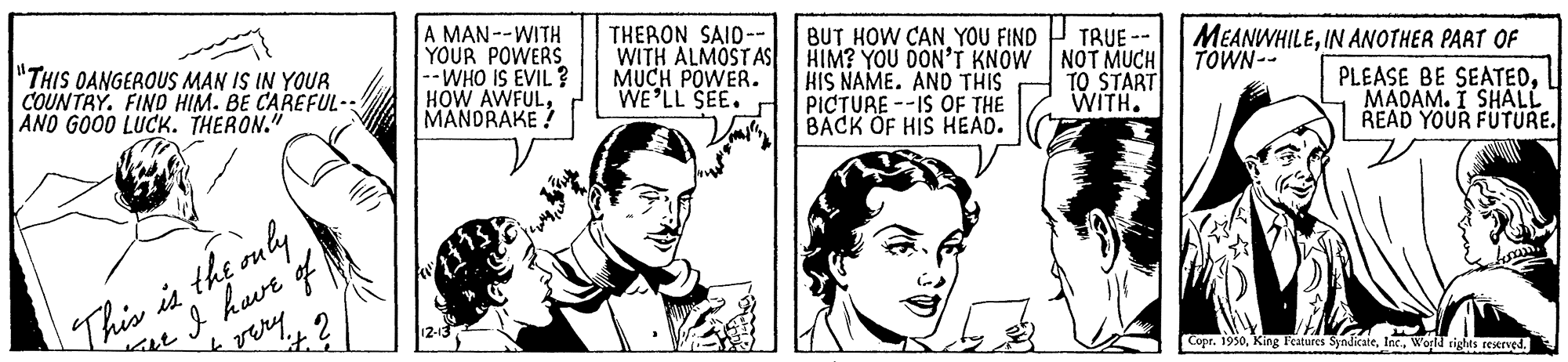 Mammal OCR: A MAN--WITH YOUR POWERS --WHO IS EVIL ? HOW AWFULMANDRAKE ! THERON SAID-- WITH ALMOST AS MUCH POWER. WE'LL SEE. BUT HOW CAN YOU FIND HIM? YOU DON'T KNOW NOT MUCH KIS NAME. AND THIS PIC?URE --IS OF THE BACK OF HIS HEAD. MEANWHILEIN ANOTHER PART OF TOWN-- TRUE "THIS OANGEROUS MAN IS IN YOUR COUNTRY. FIND HIM. BE CAREFUL- ANO GO00 LUCK. THERON." TO START WITH. PLEASE BE SEATEDI MADAM. I SHALL READ YOUR FUTURE. This is the ouly hve f Loan Copr. 1950World rights restrved. A MAN--WITH YOUR POWERS --WHO IS EVIL ? HOW AWFULMANDRAKE ! THERON SAID-- WITH ALMOST AS MUCH POWER. WE'LL SEE. BUT HOW CAN YOU FIND HIM? YOU DON'T KNOW NOT MUCH KIS NAME. AND THIS PIC?URE --IS OF THE BACK OF HIS HEAD. MEANWHILEIN ANOTHER PART OF TOWN-- TRUE "THIS OANGEROUS MAN IS IN YOUR COUNTRY. FIND HIM. BE CAREFUL- ANO GO00 LUCK. THERON." TO START WITH. PLEASE BE SEATEDI MADAM. I SHALL READ YOUR FUTURE. This is the ouly hve f Loan Copr. 1950King l'eatares SyndicateWorld rights restrved.
