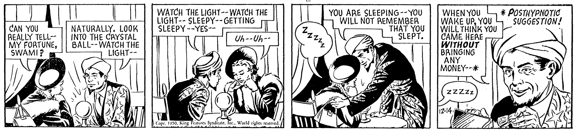Comic book OCR: WATCH THE LIGHT--WATCH THE LIGHT-- SLEEPY--GETTING SLEEPY--YES-- YOU ARE SLEEPING--YOU WILL NOT REMEMBER THAT YOU SLEPT. POSTHYPNOTIC SUGGESTION! CAN YOU REALLY TELL-- MY FORTUNESWAMI? WHEN YOU WAKE UPYOU WILL THINK YOU CAME HERE WITHOUT BRINGING ÁNY MONEY--* NATURALLY. LOOK INTO THE CRYSTAL BALL--WATCH THE LIGHT-- Uh--Uh-- zzzz 12-14 Copr. 1950In. Woeld rights restrved. WATCH THE LIGHT--WATCH THE LIGHT-- SLEEPY--GETTING SLEEPY--YES-- YOU ARE SLEEPING--YOU WILL NOT REMEMBER THAT YOU SLEPT. POSTHYPNOTIC SUGGESTION! CAN YOU REALLY TELL-- MY FORTUNESWAMI? WHEN YOU WAKE UPYOU WILL THINK YOU CAME HERE WITHOUT BRINGING ÁNY MONEY--* NATURALLY. LOOK INTO THE CRYSTAL BALL--WATCH THE LIGHT-- Uh--Uh-- zzzz 12-14 Copr. 1950King Teatures SyndicateIn. Woeld rights restrved.