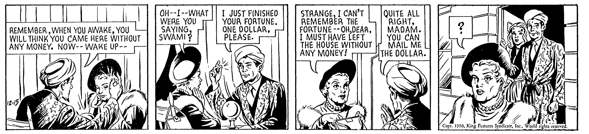 Hat OCR: OH--I--WHAT WERE YOU SAYINGSWAMI? I JUST FINISHE0 YOUR FORTUNEPLEASE. STAANGEI CAN'T REMEMBER THE FORTUNE --OHMUST HAVE LEFT THE HOUSE WITHOUT MAIL ME ANY MONEY! QUITE ALL RIGHTMADAM. YOU CAN REMEMBERYOU WILL THINK YOU CAME HERE WITHOUT ANY MONEY. Now-- WAKE UP-- THE DOLLAR. 12-15 Copr. 1950World rights reserved. OH--I--WHAT WERE YOU SAYINGSWAMI? I JUST FINISHE0 YOUR FORTUNEONE DOLLARPLEASE. STAANGEI CAN'T REMEMBER THE FORTUNE --OHMUST HAVE LEFT THE HOUSE WITHOUT MAIL ME ANY MONEY! QUITE ALL RIGHTMADAM. YOU CAN REMEMBERWHEN YOU AWAKEYOU WILL THINK YOU CAME HERE WITHOUT ANY MONEY. Now-- WAKE UP-- THE DOLLAR. 12-15 Copr. 1950King Features SyndicateWorld rights reserved.