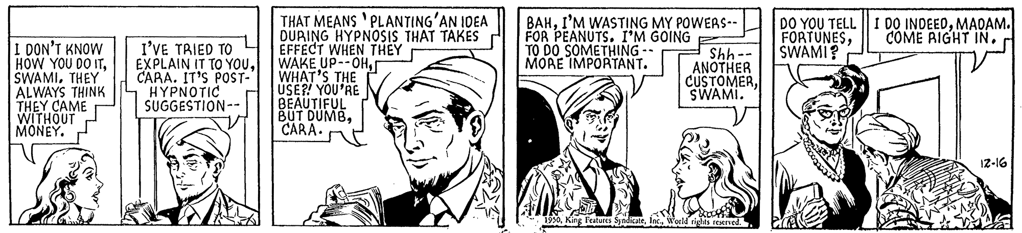 Mammal OCR: THAT MEANS 'PLANTING'AN IDEA DÜRING HYPNOSIS THAT TAKÉS EFFECT WHEN THEY WAKE UP--OHr WHAT'S THE USE?! YOU'RE BEAUTIFUL BUT DUMBCARA. BAHI'M WASTING MY POWERS-- FOR PEANUTS. I'M GOING TO DO SOMETHING -- MORE IMPORTANT. DO YOU TELL || I DO INDEEDMAOAM. FORTUNESSWAMI? -- 445 COME RIGHT IN. I DON'T KNOW HOW YOU DO ITTHEY ALWAYS THINK THEY CAME WITHOUT MONEY. I'VE TRIED TO EXPLAIN IT TO YOuCARA. IT'S POST- ???????C SUGGESTION-- ANOTHER CUSTOMERSWAMI. 12-16 1950World rights restrved. THAT MEANS 'PLANTING'AN IDEA DÜRING HYPNOSIS THAT TAKÉS EFFECT WHEN THEY WAKE UP--OHr WHAT'S THE USE?! YOU'RE BEAUTIFUL BUT DUMBCARA. BAHI'M WASTING MY POWERS-- FOR PEANUTS. I'M GOING TO DO SOMETHING -- MORE IMPORTANT. DO YOU TELL || I DO INDEEDMAOAM. FORTUNESSWAMI? -- 445 COME RIGHT IN. I DON'T KNOW HOW YOU DO ITTHEY ALWAYS THINK THEY CAME WITHOUT MONEY. I'VE TRIED TO EXPLAIN IT TO YOuCARA. IT'S POST- ???????C SUGGESTION-- ANOTHER CUSTOMERSWAMI. 12-16 1950King Features SyndicateWorld rights restrved.