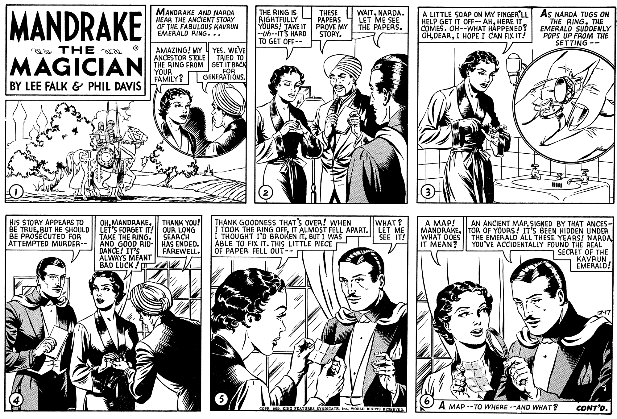 Jaw OCR: MANDRAKE MANDRAKE AND NARDA HEAR THE ANCIENT STORY OF THE FABULOUS KAVRUN EMERALD RING... THE RING IS RIGHTFULLY YOURS! TAKE IT --uh--IT'S HARD TO GET OFF-- THESE PAPERS PROVE MY STORY. WAITNARDA. LET ME SEE THE PAPERS. HELP GET IT OFF-- AHHERE IT COMES. OH--WHAT HÅPPENED? OHI HOPE I CAN FIX IT! A LITTLE SOAP ON MY FINGER'LL AS NARDA TUGS ON THE RINGTHE EMERALD SUDDENLY POPS UP FROM THE SETTING -- AMAZING! MY YES. WEVE ANCESTOR STOLE THE RING FROM GET IT BACK YOUR FAMILY? a TH E TRIED TO MAGICIAN FOR GENERATIONS. BY LEE FALK & PHIL DAVIS HIS STORY APPEARS TO THANK YOU! THANK GOODNESS THAT'S OVER! WHEN TOOK THE RING OFFIT ALMOST FELL APART. LET ME THOUGHT I'D BROKEN ITBUT I WAS ABLE TO FIX IT. THIS LITTLE PIECE OF PAPER FELL OUT-- WHAT ? A MAP! AN ANCIENT MAPSIGNED BY THAT ANCES- MANDRAKElTOR OF YOURS! IT'S BEEN HIDDEN UNDER THE EMERALD ALL THESE YEARS! NARDAYOU'VE ACCIDENTALLY FOUND THE REAL SECRET OF THE KAVRUN EMERALD! OHBUT HE SHOULD LET'S FORGET IT! OUR LONG BE PROSECUTED FOR ATTEMPTED MURDER-- SEARCH TAKE THE RINGÄND GOOD RID-|| HAS ENDED. DANCE! IT'S ALWAYS MEANT BAD LUCK ! SEE IT! WHAT DOES IT MEAN? FAREWELL. 12-17 A MAP --TO WHERE --AND WHAT? CONT'D. COPE 10WORLD RIETS REIKRVED. MANDRAKE MANDRAKE AND NARDA HEAR THE ANCIENT STORY OF THE FABULOUS KAVRUN EMERALD RING... THE RING IS RIGHTFULLY YOURS! TAKE IT --uh--IT'S HARD TO GET OFF-- THESE PAPERS PROVE MY STORY. WAITNARDA. LET ME SEE THE PAPERS. HELP GET IT OFF-- AHHERE IT COMES. OH--WHAT HÅPPENED? OHI HOPE I CAN FIX IT! A LITTLE SOAP ON MY FINGER'LL AS NARDA TUGS ON THE RINGTHE EMERALD SUDDENLY POPS UP FROM THE SETTING -- AMAZING! MY YES. WEVE ANCESTOR STOLE THE RING FROM GET IT BACK YOUR FAMILY? a TH E TRIED TO MAGICIAN FOR GENERATIONS. BY LEE FALK & PHIL DAVIS HIS STORY APPEARS TO THANK YOU! THANK GOODNESS THAT'S OVER! WHEN TOOK THE RING OFFIT ALMOST FELL APART. LET ME THOUGHT I'D BROKEN ITBUT I WAS ABLE TO FIX IT. THIS LITTLE PIECE OF PAPER FELL OUT-- WHAT ? A MAP! AN ANCIENT MAPSIGNED BY THAT ANCES- MANDRAKElTOR OF YOURS! IT'S BEEN HIDDEN UNDER THE EMERALD ALL THESE YEARS! NARDAYOU'VE ACCIDENTALLY FOUND THE REAL SECRET OF THE KAVRUN EMERALD! OHBE TRUEBUT HE SHOULD LET'S FORGET IT! OUR LONG BE PROSECUTED FOR ATTEMPTED MURDER-- SEARCH TAKE THE RINGÄND GOOD RID-|| HAS ENDED. DANCE! IT'S ALWAYS MEANT BAD LUCK ! SEE IT! WHAT DOES IT MEAN? FAREWELL. 12-17 A MAP --TO WHERE --AND WHAT? CONT'D. COPE 10KING PEATURES BYNDICATEWORLD RIETS REIKRVED.