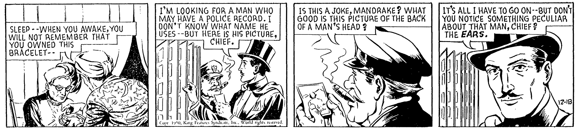 Comic book OCR: SLEEP --WHEN YOU AWAKEYOU WILL NOT REMEMBER THAT YOU OWNED THIS BRACELET-- I'M LOOKING FOR A MAN WHO MAY HAVE A POLICE RECORD. I OON'T KNOW WHAT NAME HE USES --BUT HERE IS HIS PICTURECHIEF. IS THIS A JOKEMANDRAKE? VWHAT GOOD IS THIS PICTURE OF THE BACK OF A MAN'S HEAD? IT'S ALL I HAVE TO GO ON--BUT DONT YOU NOTICE SOMETHING PECULIAR ABOUT THAT MANCHIEF ? THE EARS. 12-18 Cupr 1y0King leatures Syndik ate. In.. World rights rectved. SLEEP --WHEN YOU AWAKEYOU WILL NOT REMEMBER THAT YOU OWNED THIS BRACELET-- I'M LOOKING FOR A MAN WHO MAY HAVE A POLICE RECORD. I OON'T KNOW WHAT NAME HE USES --BUT HERE IS HIS PICTURECHIEF. IS THIS A JOKEMANDRAKE? VWHAT GOOD IS THIS PICTURE OF THE BACK OF A MAN'S HEAD? IT'S ALL I HAVE TO GO ON--BUT DONT YOU NOTICE SOMETHING PECULIAR ABOUT THAT MANCHIEF ? THE EARS. 12-18 Cupr 1y0King leatures Syndik ate. In.. World rights rectved.