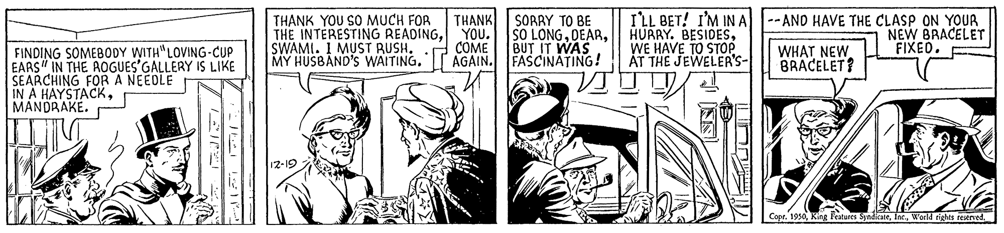 Publication OCR: THANK YOU SO MUCH FOR THE INTERESTING READINGYOu. SWAMI. 1 MUST RUSH. MY HUSBAND'S WAITINGAGAIN. THANK SORRY TO BE SO LONGBUT IT WAS FASCINATING! I'LL BET! I'M IN A--AND HAVE THE CLASP ON YOUR HURRY. BESIDESWE HAVE TO STOPp ÁT THE JEWELER'S- NEW BRACELET FIXED. COME FINDING SOMEBODY WITH"LOVING-CUP EARS" IN THE AOGUES'GALLERY IS LIKE SEARCHING FORA NEEDLE IN A HAYSTACKMANDRAKE. WHAT NEW BRACELET? 12-19 Copr. 1950World rights restrved. THANK YOU SO MUCH FOR THE INTERESTING READINGYOu. SWAMI. 1 MUST RUSH. MY HUSBAND'S WAITINGAGAIN. THANK SORRY TO BE SO LONGBUT IT WAS FASCINATING! I'LL BET! I'M IN A--AND HAVE THE CLASP ON YOUR HURRY. BESIDESWE HAVE TO STOPp ÁT THE JEWELER'S- NEW BRACELET FIXED. COME FINDING SOMEBODY WITH"LOVING-CUP EARS" IN THE AOGUES'GALLERY IS LIKE SEARCHING FORA NEEDLE IN A HAYSTACKMANDRAKE. WHAT NEW BRACELET? 12-19 Copr. 1950King Features SyndicateWorld rights restrved.