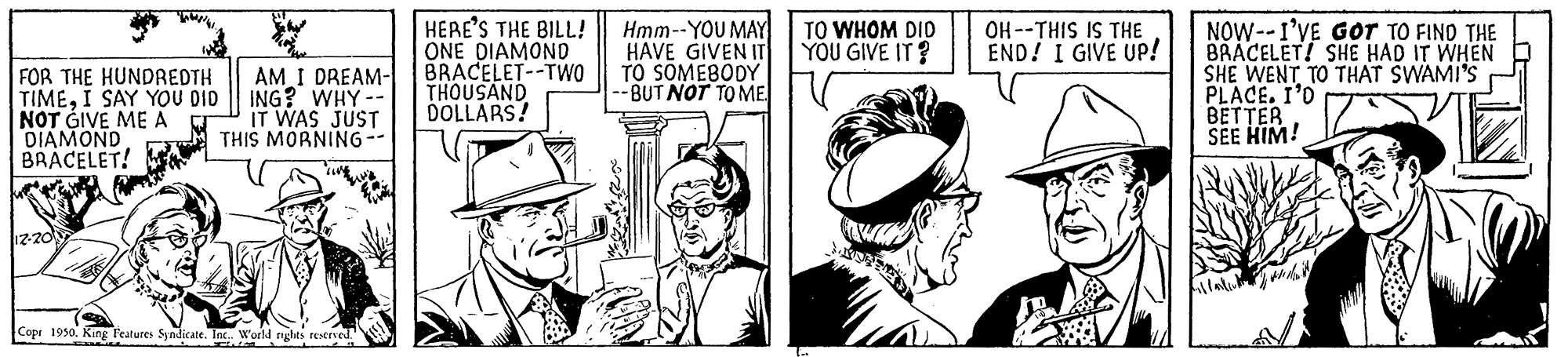 Hat OCR: HERE'S THE BILL! ONE DIAMOND BRACELET--TwO THOUSAND DOLLARS! Hmm--YOU MAY HAVE GIVEN IT TO SOMEBODY BUT NOT TO ME OH --THIS IS THE END! I GIVE UP! NOW--1'VE Gor TO FIND THE BRACELET! SHE HAD IT WHEN SHE WENT TO THAT SWAMI'S PLACE. I'O BETTER SEE HIM! TO WHOM DID YOU GIVE IT? FOR THE HUNDREDTH TIMEI SAY YOU DID NOT GIVE ME A DIAMOND BRACELET! AM I DREAM- ING? WHY -- IT WAS JUST THIS MORNING-- Copi 1950. King Teatures Syndicate. Inc. World ryghts reerved. HERE'S THE BILL! ONE DIAMOND BRACELET--TwO THOUSAND DOLLARS! Hmm--YOU MAY HAVE GIVEN IT TO SOMEBODY BUT NOT TO ME OH --THIS IS THE END! I GIVE UP! NOW--1'VE Gor TO FIND THE BRACELET! SHE HAD IT WHEN SHE WENT TO THAT SWAMI'S PLACE. I'O BETTER SEE HIM! TO WHOM DID YOU GIVE IT? FOR THE HUNDREDTH TIMEI SAY YOU DID NOT GIVE ME A DIAMOND BRACELET! AM I DREAM- ING? WHY -- IT WAS JUST THIS MORNING-- Copi 1950. King Teatures Syndicate. Inc. World ryghts reerved.