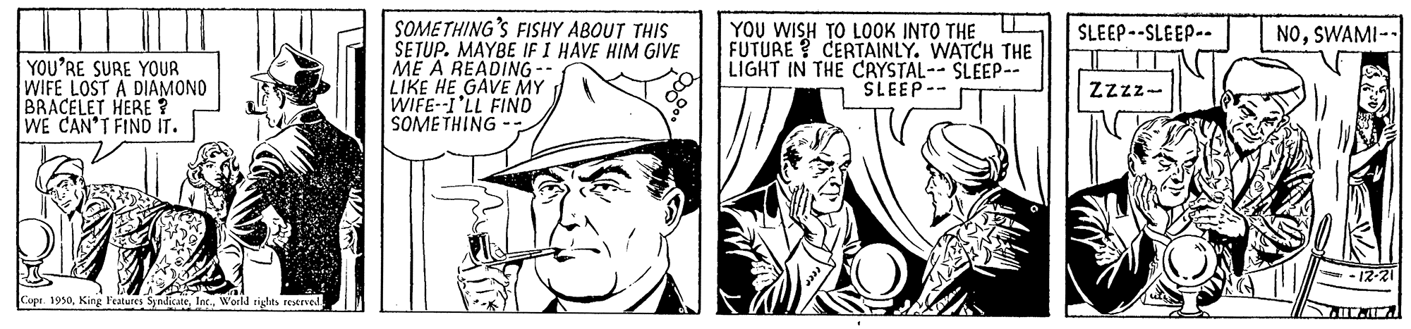 Comic book OCR: SOMETHING'S FISHY ABOUT THIS SETUP. MAYBE IF I HAVE HIM GIVE ME A READING -- LIKE HE GAVE MY WIFE--I'LL FIND SOMETHING YOU WISH TO LOOK INTO THE FUTURE ? CERTAINLY. WATCH THE LIGHT IN THE CAYSTAL-- SLEEP- SLEEP-- SLEEP--SLEEP-- NOSWAMI-- YOU'RE SURE YOUR WIFE LOST A DIAMONO BRACELET HERE ? WE CAN'T FINO IT. Zzzz- -12-21 Capr. 1950World rights reerved SOMETHING'S FISHY ABOUT THIS SETUP. MAYBE IF I HAVE HIM GIVE ME A READING -- LIKE HE GAVE MY WIFE--I'LL FIND SOMETHING YOU WISH TO LOOK INTO THE FUTURE ? CERTAINLY. WATCH THE LIGHT IN THE CAYSTAL-- SLEEP- SLEEP-- SLEEP--SLEEP-- NOSWAMI-- YOU'RE SURE YOUR WIFE LOST A DIAMONO BRACELET HERE ? WE CAN'T FINO IT. Zzzz- -12-21 Capr. 1950King Features SyndicateWorld rights reerved