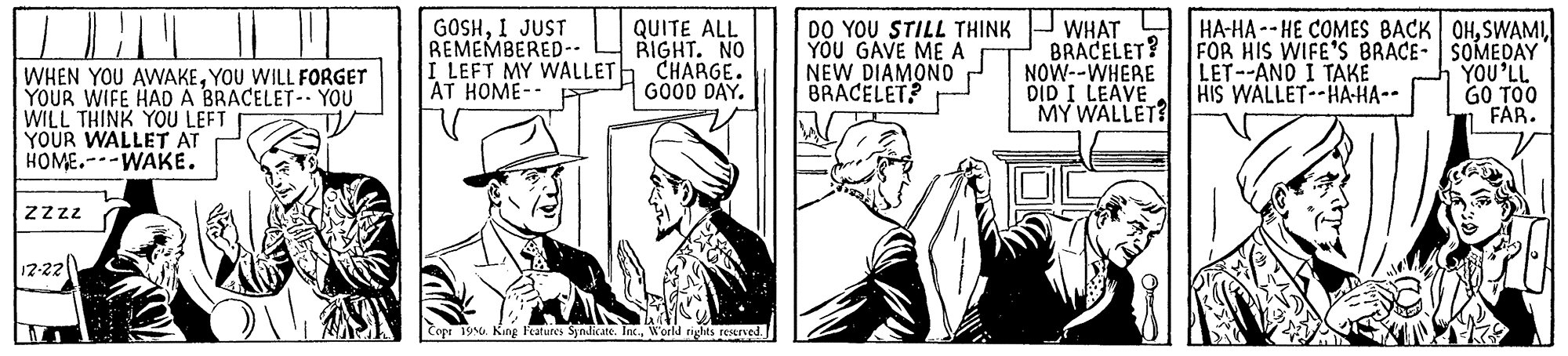 Illustration OCR: GOSHI JUST REMEMBERED-- I LEFT MY WALLET CHARGE. AT HOME-- DO YOU STILL THINK YOU GAVE ME A NEW DIAMONO BRACELET? WHAT BRACELET? NOW--WHERE DID I LEAVE MY WALLET? | HA-HA -- HE COMES BACK OHFOR HIS WIFE'S BRACE- SOMEDAY YOU'LL GO TOO FAR. QUITE ALL RIGHT. NO LET--AND I TAKE HIS WALLET--HA-HA-- WHEN YOU AWAKEYOU WILL FORGET YOUR WIFE HAD A BRACELET- YOU WILL THINK YOU LEFT YOUR WALLET AT HOME.--WAKE. GOOD DAY. zzz 12-22 Cope 19 Kang Features Syndicate. Inc.World rights reserved. GOSHI JUST REMEMBERED-- I LEFT MY WALLET CHARGE. AT HOME-- DO YOU STILL THINK YOU GAVE ME A NEW DIAMONO BRACELET? WHAT BRACELET? NOW--WHERE DID I LEAVE MY WALLET? | HA-HA -- HE COMES BACK OHFOR HIS WIFE'S BRACE- SOMEDAY YOU'LL GO TOO FAR. QUITE ALL RIGHT. NO LET--AND I TAKE HIS WALLET--HA-HA-- WHEN YOU AWAKEYOU WILL FORGET YOUR WIFE HAD A BRACELET- YOU WILL THINK YOU LEFT YOUR WALLET AT HOME.--WAKE. GOOD DAY. zzz 12-22 Cope 19 Kang Features Syndicate. Inc.World rights reserved.