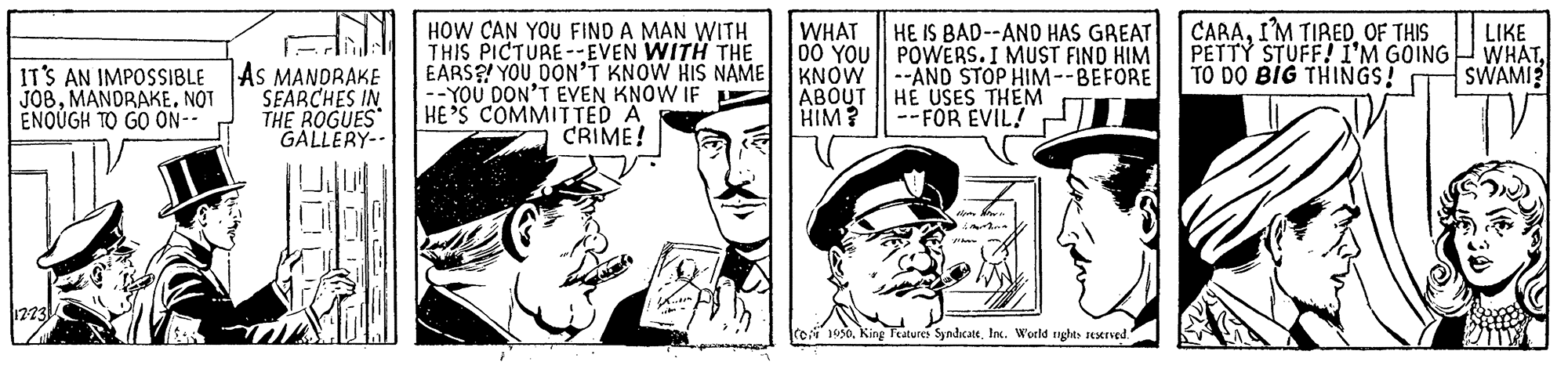 Cap OCR: HOW CAN YOU FIND A MAN WITH THIS PICTURE-EVEN WITH THE EARS? YOU DON'T KNOW HIS NAME --YOU DON'T EVEN KNOW IF HE 'S COMMIITED A CRIME! WHAT 00 YOU|| POWERS. I MUST FINO HIM KNOW ABOUT HIM? CARAOF THIS PETTY STUFF! I'M GOING TO DO BIG THINGS! HE IS BAD--ANO HAS GREAT LIKE WHATSWAMI? IT'S AN IMPOSSIBLE JOBNOT ENOUGH TO GO ON- AS MANDRAKE SEARCHES IN THE ROGUES GALLERY-- --AND STOP HIM--BEFORE HE USES THEM --FOR EVIL! ro 1950. King Features SymdicatelInc. World rights rexrved. HOW CAN YOU FIND A MAN WITH THIS PICTURE-EVEN WITH THE EARS? YOU DON'T KNOW HIS NAME --YOU DON'T EVEN KNOW IF HE 'S COMMIITED A CRIME! WHAT 00 YOU|| POWERS. I MUST FINO HIM KNOW ABOUT HIM? CARAI'M TIREDOF THIS PETTY STUFF! I'M GOING TO DO BIG THINGS! HE IS BAD--ANO HAS GREAT LIKE WHATSWAMI? IT'S AN IMPOSSIBLE JOBNOT ENOUGH TO GO ON- AS MANDRAKE SEARCHES IN THE ROGUES GALLERY-- --AND STOP HIM--BEFORE HE USES THEM --FOR EVIL! ro 1950. King Features SymdicatelInc. World rights rexrved.