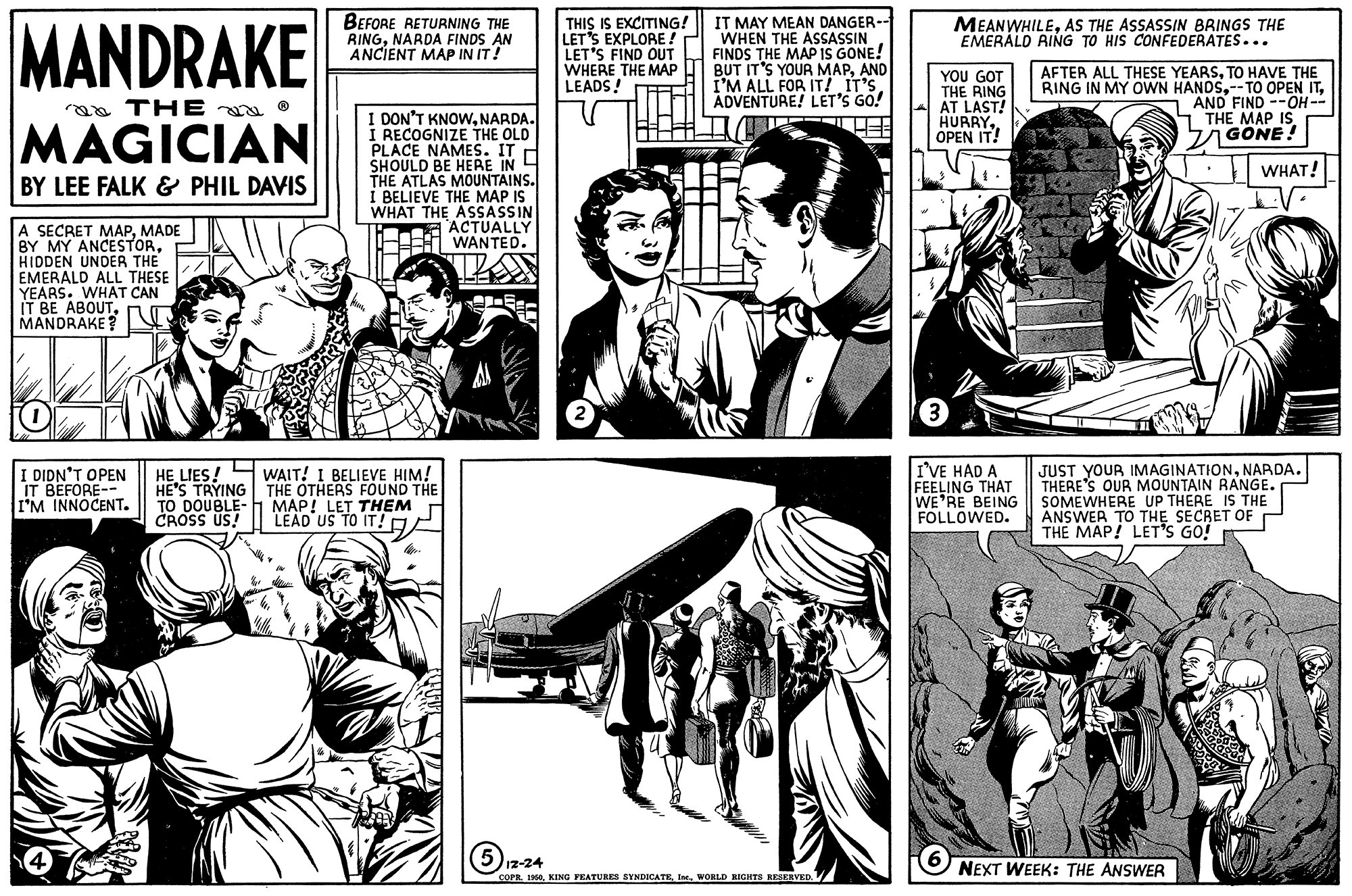 Style OCR: LEAD US TO IT!A MANDRAKE BEFORE RETURNING THE RINGNARDA FINDS AN ANCIENT MAP IN IT! THIS IS EXCITING! LET'S EXPLORE ! LET'S FIND OUT WHERE THE MAP LEADS! A IT MAY MEAN DANGER-- WHEN THE ASSASSIN FINDS THE MAP IS GONE! BUT IT'S YOUR MAPAND I'M ALL FOR IT! IT'S ADVENTURE! LET'S GO! MEANWHILEAS THE ASSASSIN BRINGS THE EMERÁLD RING TO HIS CONFEDERATES... YOU GOT THE RING AT LAST! HURRYOPEN IT! AFTER ALL THESE YEARSTO HAVE THE RING IN MY OWN HANDSAND FIND --OH -- S THE MAP IS GÖNE! aa THE a O I DON'T KNOWNARDA. I RECOGNIZE THE OLD PLACE NAMES. IT H SHOULD BE HERE IN THE ATLAS MOUNTAINS. Í BELIEVE THE MAP IS WHAT THE ASSASSIN ACTUALLY H WANTED. MAGICIAN WHAT! BY LEE FALK & PHIL DAVIS A SECRET MAPMADE BY MY ANCESTORHIDDEN UNDER THE EMERALD ALL THESE YEARS. WHAT CAN IT BE ABOUTMANDRAKE T I DIDN'T OPEN IT BEFORE-- I'M INNOCENT. HE LIES! H WAIT! I BELIEVE HIM! HE'S TRYING THE OTHERS FOUND THE TO DOUBLE- H MAP! CROSS US! I'VE HAD A FEELING THAT WE'RE BEING FOLLOWED. JUST YOUR IMAGINATIONNARDA. THERE'S OUR MOUNTAIN RANGE. SOMEWHERE UP THERE IS THE ANSWER TO THE SECRET OF THE MAP! LET'S GO! THEM Iz-24 COPR. 1960WORLD RIGHTS KESERVED. NEXT WEEK: THE ANSWER LEAD US TO IT!A MANDRAKE BEFORE RETURNING THE RINGNARDA FINDS AN ANCIENT MAP IN IT! THIS IS EXCITING! LET'S EXPLORE ! LET'S FIND OUT WHERE THE MAP LEADS! A IT MAY MEAN DANGER-- WHEN THE ASSASSIN FINDS THE MAP IS GONE! BUT IT'S YOUR MAPAND I'M ALL FOR IT! IT'S ADVENTURE! LET'S GO! MEANWHILEAS THE ASSASSIN BRINGS THE EMERÁLD RING TO HIS CONFEDERATES... YOU GOT THE RING AT LAST! HURRYOPEN IT! AFTER ALL THESE YEARSTO HAVE THE RING IN MY OWN HANDS--TO OPEN ITAND FIND --OH -- S THE MAP IS GÖNE! aa THE a O I DON'T KNOWNARDA. I RECOGNIZE THE OLD PLACE NAMES. IT H SHOULD BE HERE IN THE ATLAS MOUNTAINS. Í BELIEVE THE MAP IS WHAT THE ASSASSIN ACTUALLY H WANTED. MAGICIAN WHAT! BY LEE FALK & PHIL DAVIS A SECRET MAPMADE BY MY ANCESTORHIDDEN UNDER THE EMERALD ALL THESE YEARS. WHAT CAN IT BE ABOUTMANDRAKE T I DIDN'T OPEN IT BEFORE-- I'M INNOCENT. HE LIES! H WAIT! I BELIEVE HIM! HE'S TRYING THE OTHERS FOUND THE TO DOUBLE- H MAP! CROSS US! I'VE HAD A FEELING THAT WE'RE BEING FOLLOWED. JUST YOUR IMAGINATIONNARDA. THERE'S OUR MOUNTAIN RANGE. SOMEWHERE UP THERE IS THE ANSWER TO THE SECRET OF THE MAP! LET'S GO! THEM Iz-24 COPR. 1960KING PEATURES SYNDICATEWORLD RIGHTS KESERVED. NEXT WEEK: THE ANSWER
