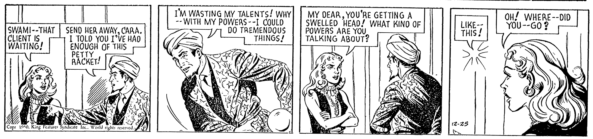Rectangle OCR: I'M WASTING MY TALENTS! WHY -- WITH MY POWERS--I COULD 7 DO TREMENDOUS THINGS! MY DEARYOU'RE GETTING A SWELLED HEAD! WHAT KINO OF POWERS ARE YOU TALKING ABOUT? OH! WHERE--DID YOU--GO ? LIKE-: THIS! SWAMI--THAT CLIENT IS WAITING! SEND HER AWAYCARA. I TOLO YOU I*VE HAO ENOUGH OF THIS PETTY RACKET! 12-25 Copr 100. King leaturer Syndicate lax. World rights reserved I'M WASTING MY TALENTS! WHY -- WITH MY POWERS--I COULD 7 DO TREMENDOUS THINGS! MY DEARYOU'RE GETTING A SWELLED HEAD! WHAT KINO OF POWERS ARE YOU TALKING ABOUT? OH! WHERE--DID YOU--GO ? LIKE-: THIS! SWAMI--THAT CLIENT IS WAITING! SEND HER AWAYCARA. I TOLO YOU I*VE HAO ENOUGH OF THIS PETTY RACKET! 12-25 Copr 100. King leaturer Syndicate lax. World rights reserved
