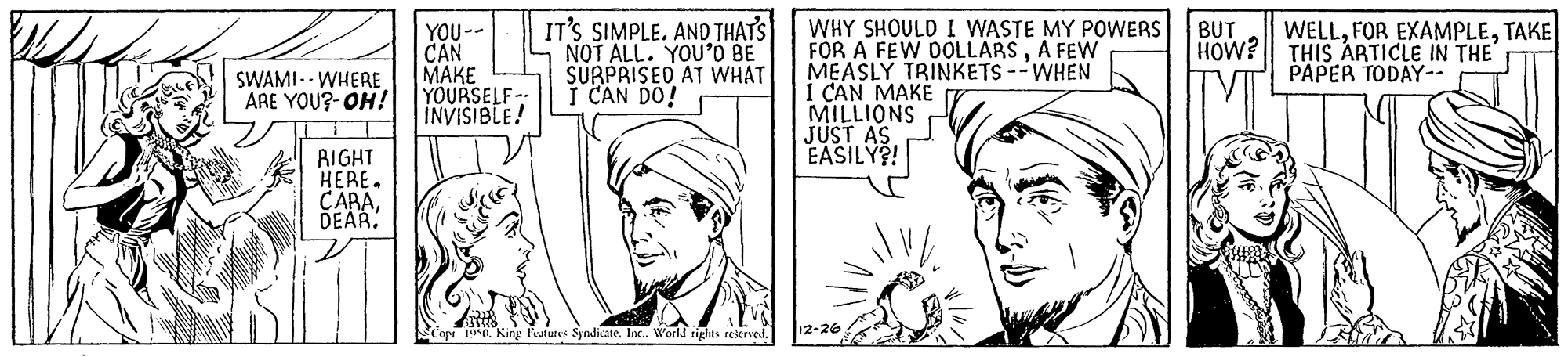 Organism OCR: IT'S SIMPLE. AND THATS NOT ALL. YOU'O BE SURPRISED AT WHAT I CAN DO! WHY SHOULD I WASTE MY POWERS BUT FOR A FEW DOLLARSA FEW MEASLY TRINKETS --WHEN 1 CAN MAKE MILLIONS JUST AS J EASILY?! YOU-- CAN ???? YOURSELF-- INVISIBLE! WELLTAKE THIS ARTICLE IN THE PAPER TODAY-- HOW? SWAMI.- WHERE ARE YOU?- OH! RIGHT HERE. CARADEAR. Syndiate. In. World rights rekrved. 12-26 IT'S SIMPLE. AND THATS NOT ALL. YOU'O BE SURPRISED AT WHAT I CAN DO! WHY SHOULD I WASTE MY POWERS BUT FOR A FEW DOLLARSA FEW MEASLY TRINKETS --WHEN 1 CAN MAKE MILLIONS JUST AS J EASILY?! YOU-- CAN ???? YOURSELF-- INVISIBLE! WELLFOR EXAMPLETAKE THIS ARTICLE IN THE PAPER TODAY-- HOW? SWAMI.- WHERE ARE YOU?- OH! RIGHT HERE. CARADEAR. Syndiate. In. World rights rekrved. 12-26