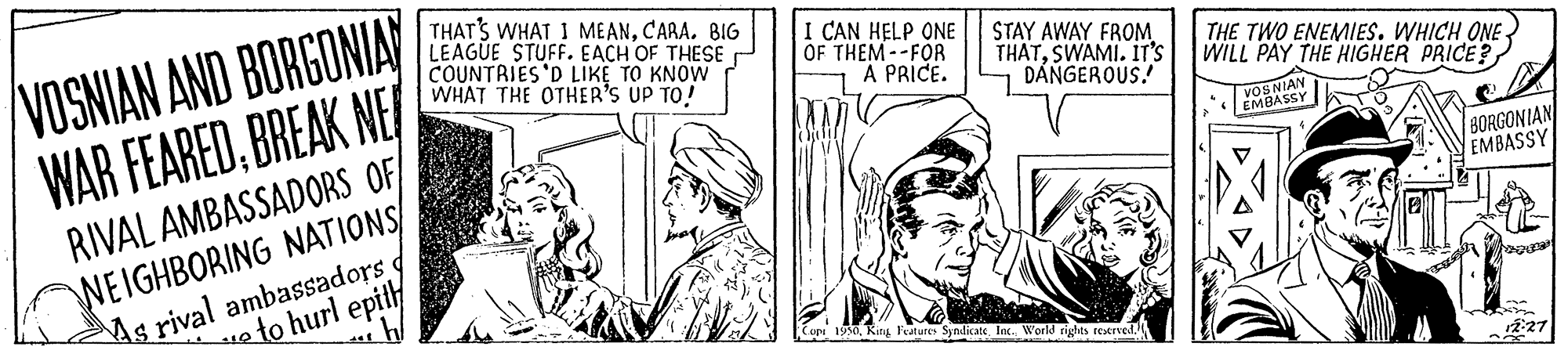 Comic book OCR: vOS NIA VOSNIAN AND BORGONIA WAR FEAREDBREAK NE THATS WHAT I ME ANBIG LEAGUE STUFF. EACH OF THESE COUNTRIES'D LIKE TO KNOW WHAT THE OTHER'S UP TO! I CAN HELP ONE OF THEM --FOR A PRICE. STAY AWAY FROM THATSWAMI. IT'S DANGEROUS! THE TWO ENEMIES. WHICH ONE WILL PAY THE HIGHER PRICE? RIVAL AMBASSADORS OF NEIGHBORING NATIONS/ As rival ambassadors f BORGONIAN EMBASSY to hurl epity Coeu 1950World rights teened. r2:27 vOS NIA VOSNIAN AND BORGONIA WAR FEAREDBREAK NE THATS WHAT I ME ANBIG LEAGUE STUFF. EACH OF THESE COUNTRIES'D LIKE TO KNOW WHAT THE OTHER'S UP TO! I CAN HELP ONE OF THEM --FOR A PRICE. STAY AWAY FROM THATSWAMI. IT'S DANGEROUS! THE TWO ENEMIES. WHICH ONE WILL PAY THE HIGHER PRICE? RIVAL AMBASSADORS OF NEIGHBORING NATIONS/ As rival ambassadors f BORGONIAN EMBASSY to hurl epity Coeu 1950Kiny Features SyndicateWorld rights teened. r2:27