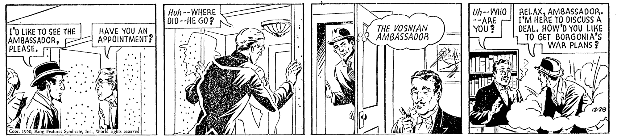 Illustration OCR: Uh--WHO || RELAXAMBASSADOR. I'M HERE TO DISCUSS A DEAL. HOW'D YOU LIKE TO GET BORGONIA'S WAR PLANS ? Huh--WHERE DID--HE GO? I'D LIKE TO SEE THE AMBASSADORPLEASE. THE VOSNIAN AMBASSADOR --ARE YOU? HAVE YOU AN APPOINTMENT? 12-28 Coor. 1950Worll rights reserved. Uh--WHO || RELAXAMBASSADOR. I'M HERE TO DISCUSS A DEAL. HOW'D YOU LIKE TO GET BORGONIA'S WAR PLANS ? Huh--WHERE DID--HE GO? I'D LIKE TO SEE THE AMBASSADORPLEASE. THE VOSNIAN AMBASSADOR --ARE YOU? HAVE YOU AN APPOINTMENT? 12-28 Coor. 1950King Features SyndicateWorll rights reserved.