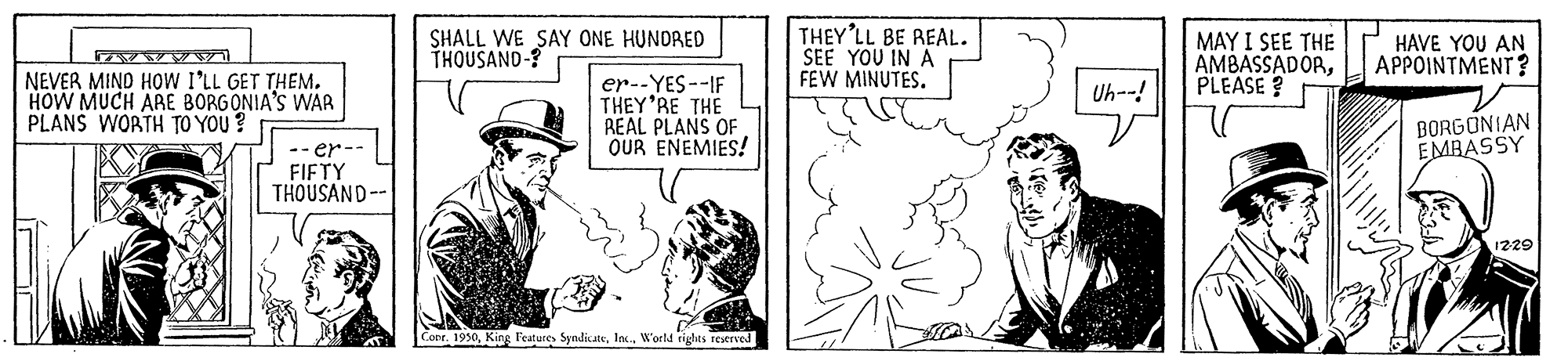 Cap OCR: SHALL WE SAY ONE HUNDRED THOUSAND-? THEY'LL BE REAL. SEE YOU IN A FEW MINUTES. MAY I SEE THE AMBASSADORPLEASE ? HAVE YOU AN APPOINTMENT ? NEVER MIND HOW I'LL GET THEM. HOW MUCH ARE BORGONIA'S WAR PLANS WORTH TO YOU? er--YES--IF THEY'RE THE REAL PLANS OF OUR ENEMIES! Uh--! BORGONIAN EMBASSY -- er- FIFTY THOUSAND-- 1229 Cor. 1930W'orld rights restrved SHALL WE SAY ONE HUNDRED THOUSAND-? THEY'LL BE REAL. SEE YOU IN A FEW MINUTES. MAY I SEE THE AMBASSADORPLEASE ? HAVE YOU AN APPOINTMENT ? NEVER MIND HOW I'LL GET THEM. HOW MUCH ARE BORGONIA'S WAR PLANS WORTH TO YOU? er--YES--IF THEY'RE THE REAL PLANS OF OUR ENEMIES! Uh--! BORGONIAN EMBASSY -- er- FIFTY THOUSAND-- 1229 Cor. 1930King l'eatures SyndicateW'orld rights restrved