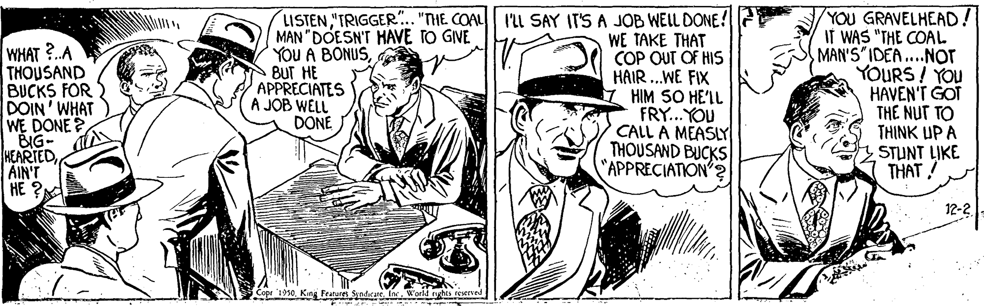 Comic book OCR: WHAT?.A THOUSAND BUCKS FOR DOIN' WHAT WE DONE ? BIG- HEARTEDAIN'T HE ? LISTEN"TRIGGER.. "THE COAL MAN "DOESN'T HAVE TO GIVE YOU A BONUSBUT HE APPRECIATES A JOB WELL DONE I'll SAY IT'S A JOB WEL DONE ! WE TAKE THAT COP OUT OF HIS HAIR..WE FIX HIM SO HE'IL FRY...YOU CALL A MEASLY THOUSAND BUCKS "APPRECIATION'? YOU GRAVELHEAD! IT WAS "THE COAL MAN'S IDEA.Nor YOURS! YOU HAVEN'T GOT THE NUT TO THINK UP A STUNT LIKE THAT! 12-2 Copr 1950World tghts WHAT?.A THOUSAND BUCKS FOR DOIN' WHAT WE DONE ? BIG- HEARTEDAIN'T HE ? LISTEN"TRIGGER.. "THE COAL MAN "DOESN'T HAVE TO GIVE YOU A BONUSBUT HE APPRECIATES A JOB WELL DONE I'll SAY IT'S A JOB WEL DONE ! WE TAKE THAT COP OUT OF HIS HAIR..WE FIX HIM SO HE'IL FRY...YOU CALL A MEASLY THOUSAND BUCKS "APPRECIATION'? YOU GRAVELHEAD! IT WAS "THE COAL MAN'S IDEA.Nor YOURS! YOU HAVEN'T GOT THE NUT TO THINK UP A STUNT LIKE THAT! 12-2 Copr 1950King Features SyndicareWorld tghts