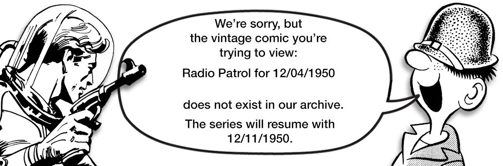Slope OCR: We're sorrybut the vintage comic you're trying to view: Radio Patrol for 12/04/1950 does not exist in our archive. The series will resume with 12/11/1950. We're sorrybut the vintage comic you're trying to view: Radio Patrol for 12/04/1950 does not exist in our archive. The series will resume with 12/11/1950.