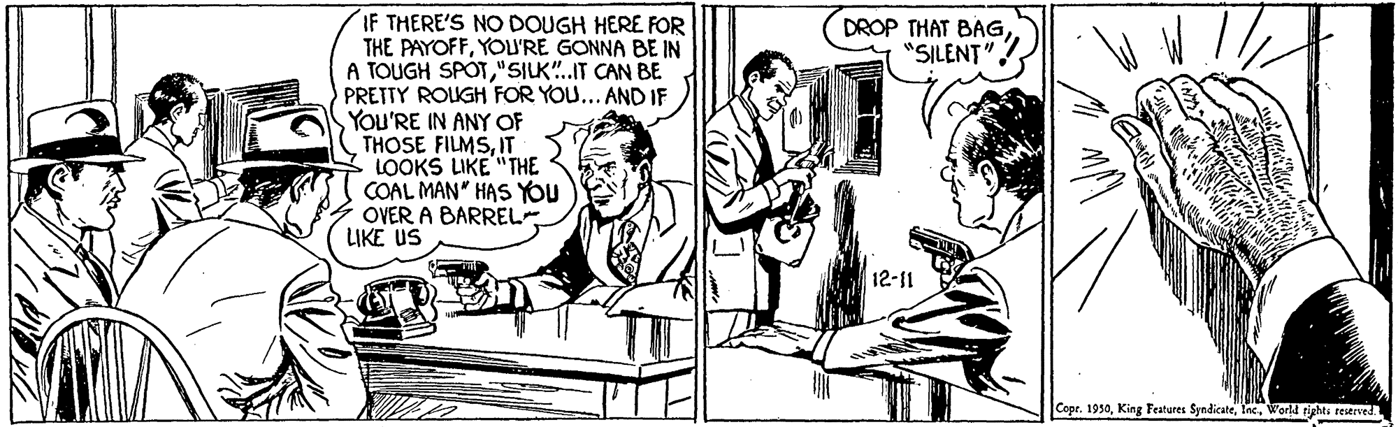 Art OCR: IF THERE'S NO DOUGH HERE FOR THE PAYOFFYOU'RE GONNA BE IN A TOUGH SPOT"SILK".IT CAN BE PRETTY ROUGH FOR YOU... AND IF YOU'RE IN ANY OF THOSE FILMSIT LOOKS LIKE "THE COAL MAN" HAS YOU OVER A BARREL LIKE US DROP THAT BAG"SILENT" 12-11 Copr. 1930World rights reserved. IF THERE'S NO DOUGH HERE FOR THE PAYOFFYOU'RE GONNA BE IN A TOUGH SPOT"SILK".IT CAN BE PRETTY ROUGH FOR YOU... AND IF YOU'RE IN ANY OF THOSE FILMSIT LOOKS LIKE "THE COAL MAN" HAS YOU OVER A BARREL LIKE US DROP THAT BAG"SILENT" 12-11 Copr. 1930King Features SyndicateWorld rights reserved.