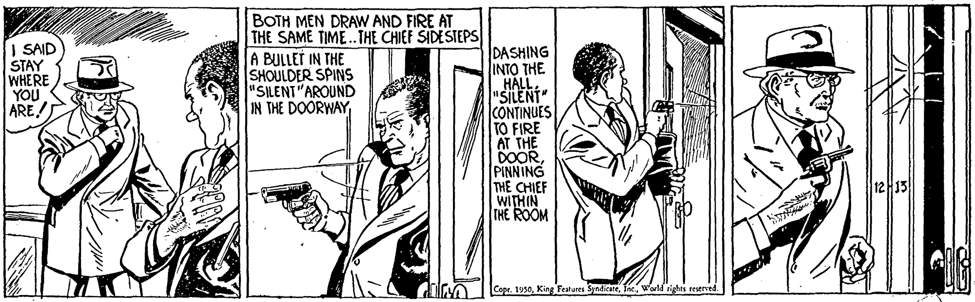 Publication OCR: | SAID STAY WHERE YOU ARE! BOTH MEN DRAW AND FIRE AT THE SAME TIME.THE CHIEF SIDESTEPS A BULLET IN THE SHOULDER SPINS "SILENT"AROUND IN THE DOORWAYDASHING |??? ?HE HALL "SILENT" CONTINUES TO FIRE AT THE DOORPINNING THE CHIEF WITHIN THE ROOM 12 13 Copr. 1950World tights teserved. | SAID STAY WHERE YOU ARE! BOTH MEN DRAW AND FIRE AT THE SAME TIME.THE CHIEF SIDESTEPS A BULLET IN THE SHOULDER SPINS "SILENT"AROUND IN THE DOORWAYDASHING |??? ?HE HALL "SILENT" CONTINUES TO FIRE AT THE DOORPINNING THE CHIEF WITHIN THE ROOM 12 13 Copr. 1950King Features SyndicateWorld tights teserved.