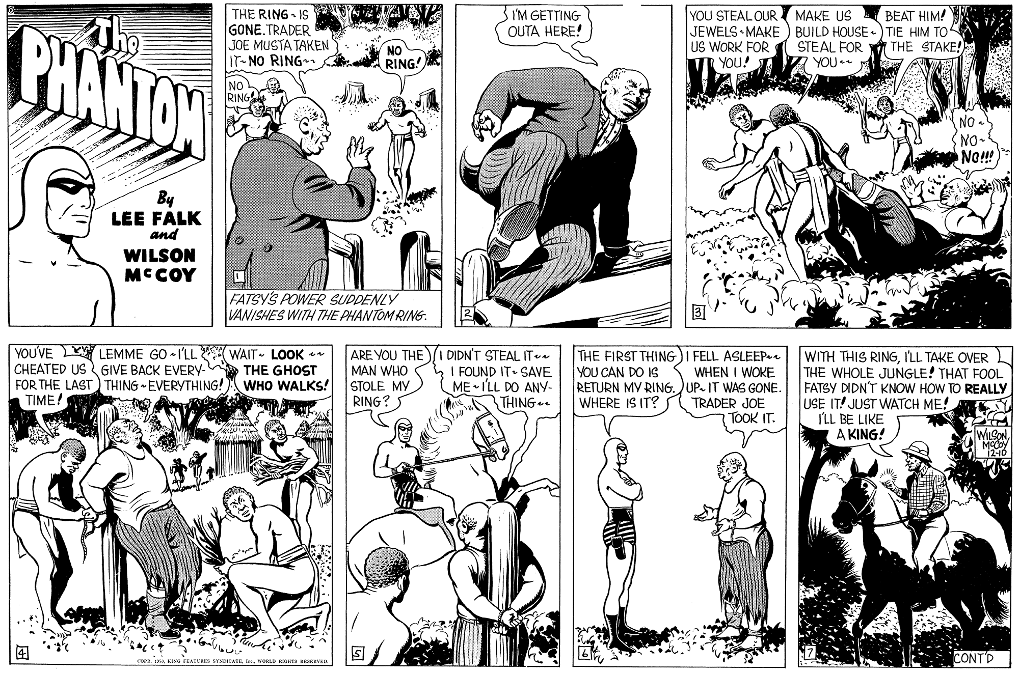 Mammal OCR: THE RING - IS GONE.TRADER JOE MUSTA TAKEN IT-NO RING n 3 I'M GETTING OUTA HERE! YOU STEAL OUR I MAKE US BEAT HIM! The PHANTON JEWELS • MAKE ) BUILD HOUSE -) TIE HIM TO STEAL FOR YOU US WORK FOR YOU! THE STAKE! NO RING NO RING NO SNO. No!! By LEE FALK and WILSON MCCOY FATSYS POWER SUDDENLY VANISHES WITH THE PHANTOM RING. YOU'VE LEMME GO • 1'LL WAIT- LOOK * CHEATED US GIVE BACK EVERY- THE GHOST FOR THE LAST) THING -EVERYTHING! TIME! ARE YOU THEI DIDN'T STEAL IT MAN WHO STOLE MY RING? THE FIRST THING) I FELL ASLEEPe WHEN I WOKE RETURN MY RING. UP. IT WAS GONE. TRADER JOE TOOK IT. WITH THIS RINGI'LL TAKE OVER THE WHOLE JUNGLE! THAT FOOL FATSY DIDN'T KNOW HOW TO REALLY USE IT! JUST WATCH ME! I'LL BE LIKE A KING! I FOUND IT SAVE ME • I'LL DO ANY- THING.. YOU CAN DO IS WHO WALKS! WHERE IS IT? WLSON ? CONTD COPRVORLD RHTS KRSERTE THE RING - IS GONE.TRADER JOE MUSTA TAKEN IT-NO RING n 3 I'M GETTING OUTA HERE! YOU STEAL OUR I MAKE US BEAT HIM! The PHANTON JEWELS • MAKE ) BUILD HOUSE -) TIE HIM TO STEAL FOR YOU US WORK FOR YOU! THE STAKE! NO RING NO RING NO SNO. No!! By LEE FALK and WILSON MCCOY FATSYS POWER SUDDENLY VANISHES WITH THE PHANTOM RING. YOU'VE LEMME GO • 1'LL WAIT- LOOK * CHEATED US GIVE BACK EVERY- THE GHOST FOR THE LAST) THING -EVERYTHING! TIME! ARE YOU THEI DIDN'T STEAL IT MAN WHO STOLE MY RING? THE FIRST THING) I FELL ASLEEPe WHEN I WOKE RETURN MY RING. UP. IT WAS GONE. TRADER JOE TOOK IT. WITH THIS RINGI'LL TAKE OVER THE WHOLE JUNGLE! THAT FOOL FATSY DIDN'T KNOW HOW TO REALLY USE IT! JUST WATCH ME! I'LL BE LIKE A KING! I FOUND IT SAVE ME • I'LL DO ANY- THING.. YOU CAN DO IS WHO WALKS! WHERE IS IT? WLSON ? CONTD COPRKENG irEATURES SYSDHCATEVORLD RHTS KRSERTE