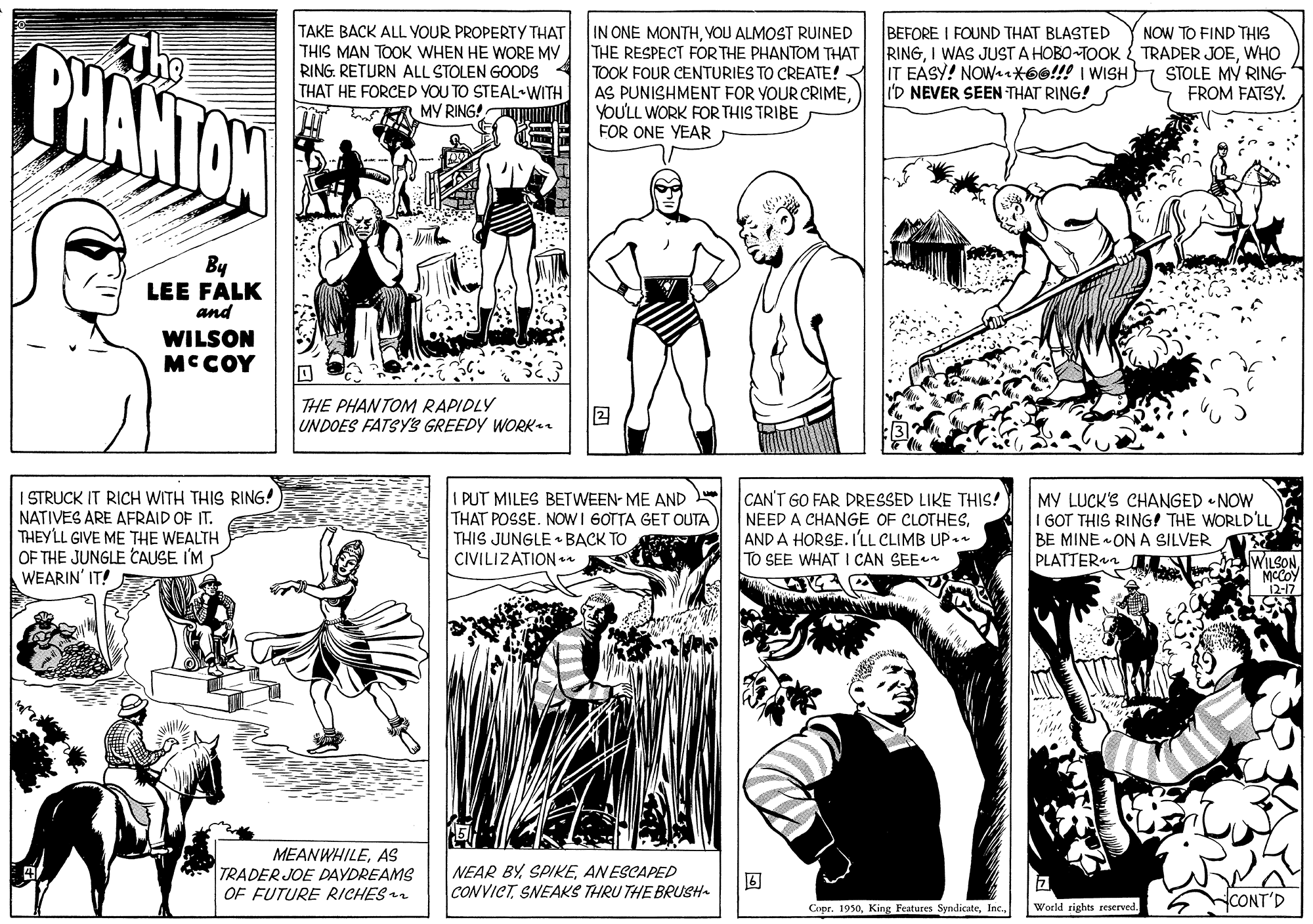 Style OCR: TAKE BACK ALL YOUR PROPERTY THAT THIS MAN TOOK WHEN HE WORE MV RING. RETURN ALL STOLEN GOODS THAT HE FORCED YOU TO STEAL-WITH MY RING! IN ONE MONTHYOU ALMOST RUINED THE RESPECT FOR THE PHANTOM THAT TOOK FOUR CENTURIES TO CREATE! AS PUNISHMENT FOR YOUR CRIMEYOU'LL WORK FOR THIS TRIBE FOR ONE YEAR BEFORE I FOUND THAT BLASTED RINGWHO IT EASY! NOW+*6e!!! I WISH I'D NEVER SEEN THAT RING! NOW TO FIND THIS BHANTON STOLE MV RING FROM FATSY. By LEE FALK and WILSON MCCOY THE PHANTOM RAPIDLY UNDOES FATSYS GREEDY WORK I STRUCK IT RICH WITH THIS RING! NATIVES ARE AFRAID OF IT. THEYLL GIVE ME THE WEALTH OF THE JUNGLE CAUSE I'M WEARIN' IT! I PUT MILES BETWEEN- ME AND THAT POSSE. NOW I 6OTTA GET OUTA THIS JUNGLE • BACK TO CIVILIZATION CAN'T GO FAR DRESSED LIKE THIS! NEED A CHANGE OF CLOTHESAND A HORSE. I'LL CLIMB UP•n TO SEE WHAT I CAN SEE MY LUCK'S CHANGED • NOW I GOT THIS RING! THE WORLD'LL BE MINE ON A SILVER PLATTERn WILSON 12-17 MEANWHILEAS TRADER JOE DAYDREAMS OF FUTURE RICHES NEAR BYANESCAPED CONVICTSNEAKS THRU THE BRUSH- World rights reserved. YCONT'D Copr. 1950TAKE BACK ALL YOUR PROPERTY THAT THIS MAN TOOK WHEN HE WORE MV RING. RETURN ALL STOLEN GOODS THAT HE FORCED YOU TO STEAL-WITH MY RING! IN ONE MONTHYOU ALMOST RUINED THE RESPECT FOR THE PHANTOM THAT TOOK FOUR CENTURIES TO CREATE! AS PUNISHMENT FOR YOUR CRIMEYOU'LL WORK FOR THIS TRIBE FOR ONE YEAR BEFORE I FOUND THAT BLASTED RINGI WAS JUST A HOBO-TOOK { TRADER JOEWHO IT EASY! NOW+*6e!!! I WISH I'D NEVER SEEN THAT RING! NOW TO FIND THIS BHANTON STOLE MV RING FROM FATSY. By LEE FALK and WILSON MCCOY THE PHANTOM RAPIDLY UNDOES FATSYS GREEDY WORK I STRUCK IT RICH WITH THIS RING! NATIVES ARE AFRAID OF IT. THEYLL GIVE ME THE WEALTH OF THE JUNGLE CAUSE I'M WEARIN' IT! I PUT MILES BETWEEN- ME AND THAT POSSE. NOW I 6OTTA GET OUTA THIS JUNGLE • BACK TO CIVILIZATION CAN'T GO FAR DRESSED LIKE THIS! NEED A CHANGE OF CLOTHESAND A HORSE. I'LL CLIMB UP•n TO SEE WHAT I CAN SEE MY LUCK'S CHANGED • NOW I GOT THIS RING! THE WORLD'LL BE MINE ON A SILVER PLATTERn WILSON 12-17 MEANWHILEAS TRADER JOE DAYDREAMS OF FUTURE RICHES NEAR BYANESCAPED CONVICTSNEAKS THRU THE BRUSH- World rights reserved. YCONT'D Copr. 1950King Features Syndicate