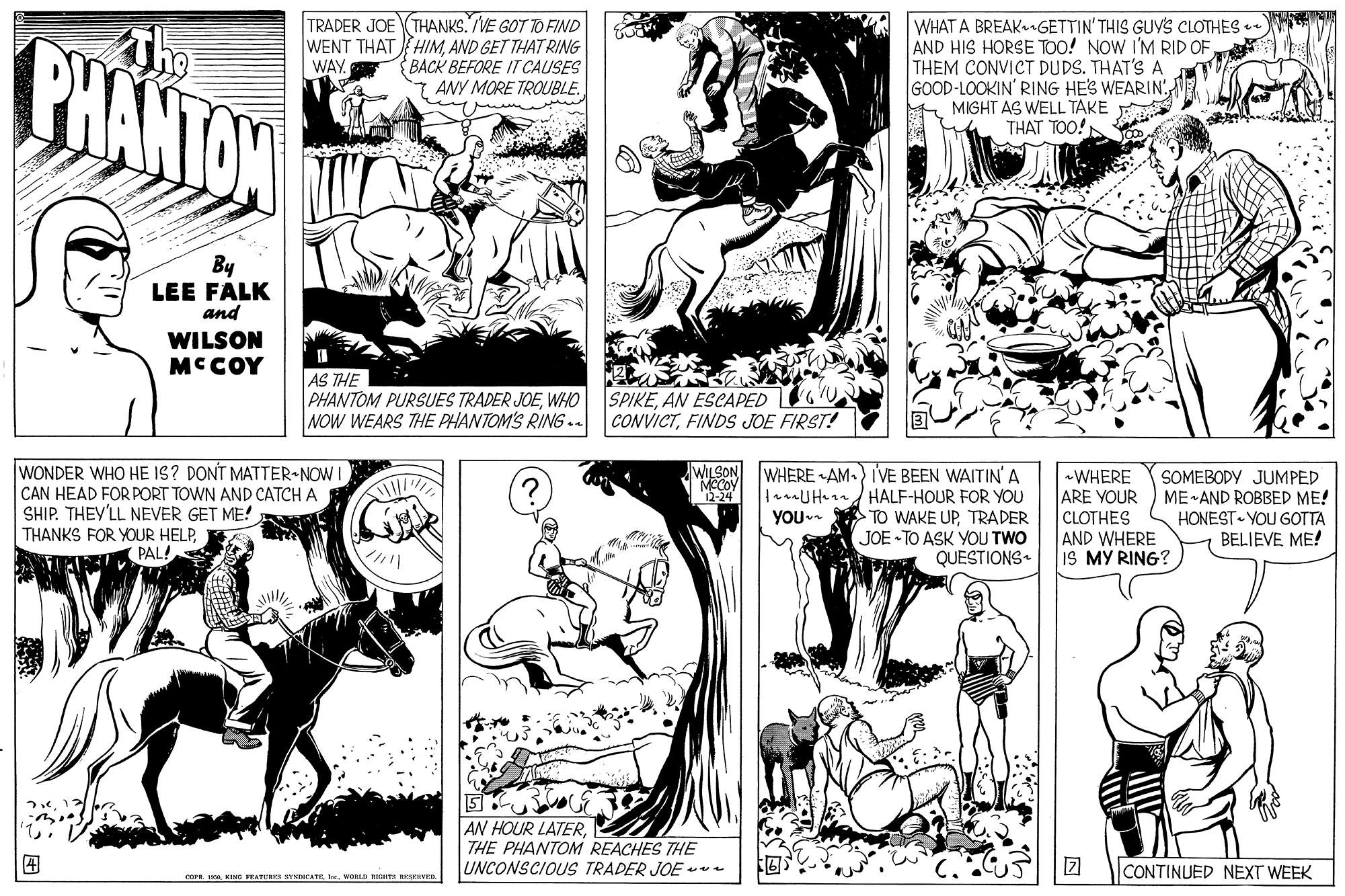 Horse OCR: TRADER JOE (THANKS. VE GOT TO FIND WENT THAT HIMAND GET THAT RING BACK BEFORE IT CAUSES 7 ANY MORE TROUBLE. WHAT A BREAK.GETTIN' THIS GUYS CLOTHES AND HIS HORSE TOO! NOW I'M RID OFTHEM CONVICT DUDS. THAT'S A GOOD-LOOKIN' RING HES WEARIN MIGHT AS WELL TAKE THAT TOO! Th PHANTON WAY By LEE FALK and WILSON MCCOY AS THE PHANTOM PURSUES TRADER JOEWHO NOW WEARS THE PHANTOM'S RING .. SPIKEAN ESCAPED CONVICTFINDS JOE FIRST! WONDER WHO HE IS? DONT MATTER-NOW I CAN HEAD FOR PORT TOWN AND CATCH A SHIP. THEY'LL NEVER GET ME! THANKS FOR YOUR HELPPAL! WILSON WHERE AM.) IVE BEEN WAITIN'A lanaUHnn/ HALF-HOUR FOR YOU TO WAKE UPTRADER JOE TO ASK YOU TWO QUESTIONS «WHERE ARE YOUR CLOTHES SOMEBODY JUMPED ME AND ROBBED ME! HONEST YOU GOTTA BELIEVE ME! -24 YOU AND WHERE IS MY RING? AN HOUR LATERTHE PHANTOM REACHES THE UNCONSCIOUS TRADER JOE - CONTINUED NEXT WEEK cornWORL a RKRVRD TRADER JOE (THANKS. VE GOT TO FIND WENT THAT HIMAND GET THAT RING BACK BEFORE IT CAUSES 7 ANY MORE TROUBLE. WHAT A BREAK.GETTIN' THIS GUYS CLOTHES AND HIS HORSE TOO! NOW I'M RID OFTHEM CONVICT DUDS. THAT'S A GOOD-LOOKIN' RING HES WEARIN MIGHT AS WELL TAKE THAT TOO! Th PHANTON WAY By LEE FALK and WILSON MCCOY AS THE PHANTOM PURSUES TRADER JOEWHO NOW WEARS THE PHANTOM'S RING .. SPIKEAN ESCAPED CONVICTFINDS JOE FIRST! WONDER WHO HE IS? DONT MATTER-NOW I CAN HEAD FOR PORT TOWN AND CATCH A SHIP. THEY'LL NEVER GET ME! THANKS FOR YOUR HELPPAL! WILSON WHERE AM.) IVE BEEN WAITIN'A lanaUHnn/ HALF-HOUR FOR YOU TO WAKE UPTRADER JOE TO ASK YOU TWO QUESTIONS «WHERE ARE YOUR CLOTHES SOMEBODY JUMPED ME AND ROBBED ME! HONEST YOU GOTTA BELIEVE ME! -24 YOU AND WHERE IS MY RING? AN HOUR LATERTHE PHANTOM REACHES THE UNCONSCIOUS TRADER JOE - CONTINUED NEXT WEEK cornEING PEATUR VNCATEWORL a RKRVRD