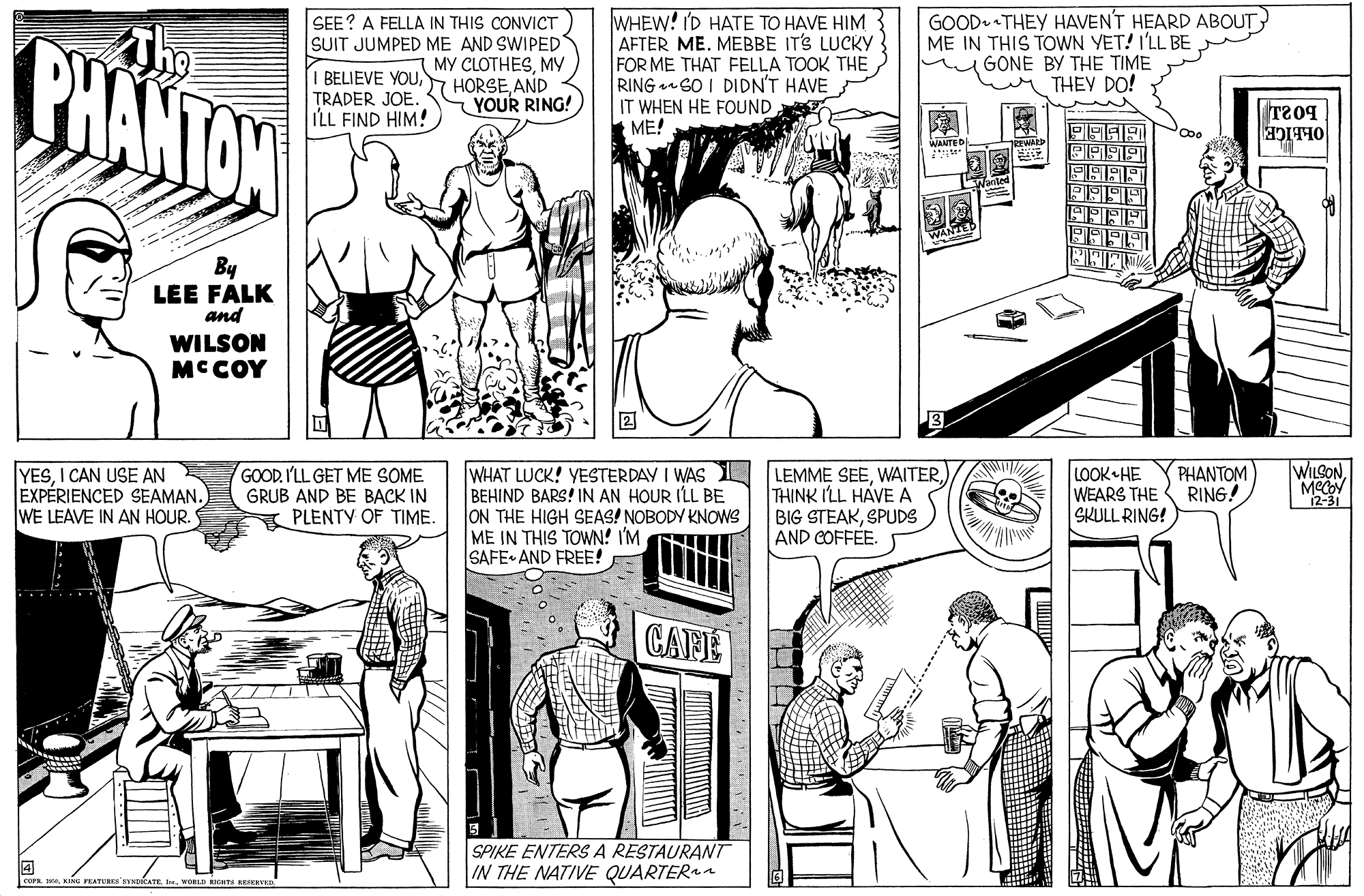 Style OCR: PHANTON SEE? A FELLA IN THIS CONVICT SUIT JUMPED ME AND SWIPED MY CLOTHESMY BELIEVE YOUAND YOUR RING! WHEW! I'D HATE TO HAVE HIM AFTER ME. MEBBE IT'S LUCKY FOR ME THAT FELLA TOOK THE RING 6O I DIDN'T HAVE IT WHEN HE FOUND ME! GOOD. THEY HAVENT HEARD ABOUT ME IN THIS TOWN YET! I'LL BE GONE BY THE TIME THEY DO! TRADER JOE. ILL FIND HIM! T209 WANTE G OLEIGE By LEE FALK and WILSON MCCOY WILSONPHANTOM RING! YESI CAN USE AN EXPÉRIENCED SEAMAN. WE LEAVE IN AN HOUR. GOOD. I'LL GET ME SOME GRUB AND BE BACK IN PLENTY OF TIME. WHAT LUCK! YESTERDAY I WAS LEMME SEEBEHIND BARS! IN AN HOUR ILL BE ON THE HIGH SEAS! NOBODY KNOWS ME IN THIS TOWN! I'M SAFE AND FREE! THINK I'LL HAVE A BIG STEAKSPUDS AND COFFÉE. LOOK HE WEARS THE SKULL RING! 2-31 CAFE SPIKE ENTERS A RESTAURAT IN THE NATIVE QUARTERa GFRATERES SYMDCATEI. WORD HTE ERVED PHANTON SEE? A FELLA IN THIS CONVICT SUIT JUMPED ME AND SWIPED MY CLOTHESMY BELIEVE YOUAND YOUR RING! WHEW! I'D HATE TO HAVE HIM AFTER ME. MEBBE IT'S LUCKY FOR ME THAT FELLA TOOK THE RING 6O I DIDN'T HAVE IT WHEN HE FOUND ME! GOOD. THEY HAVENT HEARD ABOUT ME IN THIS TOWN YET! I'LL BE GONE BY THE TIME THEY DO! TRADER JOE. ILL FIND HIM! T209 WANTE G OLEIGE By LEE FALK and WILSON MCCOY WILSONPHANTOM RING! YESI CAN USE AN EXPÉRIENCED SEAMAN. WE LEAVE IN AN HOUR. GOOD. I'LL GET ME SOME GRUB AND BE BACK IN PLENTY OF TIME. WHAT LUCK! YESTERDAY I WAS LEMME SEEBEHIND BARS! IN AN HOUR ILL BE ON THE HIGH SEAS! NOBODY KNOWS ME IN THIS TOWN! I'M SAFE AND FREE! THINK I'LL HAVE A BIG STEAKSPUDS AND COFFÉE. LOOK HE WEARS THE SKULL RING! 2-31 CAFE SPIKE ENTERS A RESTAURAT IN THE NATIVE QUARTERa GFRATERES SYMDCATEI. WORD HTE ERVED