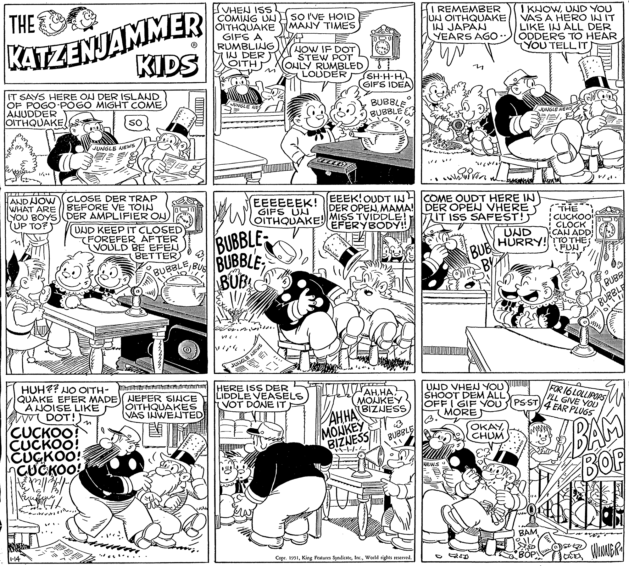 Art OCR: THE KATZENJAMMER IT SAYS HERE ON DER ISLAND OF POGO-POGO MIGHT COME ANUDDER OITHQUAKE so w ni 1/600 KIDS AND NOW CLOSE DER TRAP WHAT ARE BEFORE VE TOIN YOU BOYS (DER AMPLIFIER ON) UP TO? 1-14 JUNGLE NEWS CUCKOO? CUCKOO! CUCKOO! CUCKOO! & X² || / // Kuummy / UND KEEP IT CLOSED FOREFER AFTER VOULD BE EFEN BETTER BUBBLE HUH?? NO OITH- mhnahar QUAKE EFER MADE) NEFER SINCE A NOISE LIKE DOT! 23 FIBUS OITHQUAKES VAS INWENTED Wi VHEN ISS COMING UN OITHQUAKE GIFS A RUMBLING IN DER OITH JUNGLE NE BUBBLE BUBBLE BUBL EEEEEEK! GIFS UN OITHQUAKE! JUNGLE NEWS 1. SO I'VE HOID MANY TIMES 0 NOW IF DOT STEW POT ONLY RUMBLED LOUDER HERE ISS DER LIDDLE VEASELS VOT DONE IT ISH-H-HGIFS IDEA) EEEK! OUDT IN DER OPENMAMA! MISS TVIDDLE! EFERYBODY!! BUBBLE BUBBLE ??MONKEY BIZNESS AHHA MONKEY BIZNESS H-1-1-1 BUBBLE Copr. 1951World rights reserved. I REMEMBER UN OITHQUAKE IN JAPAN YEARS AGO """" whuivin NEWS COME OUDT HERE IN DER OPEN VHERE IT ISS SAFEST! - FRED BUB BY UND VHEN YOU SHOOT DEM ALL OFFI GIF YOU MORE 3. I KNOWUND YOU VAS A HERO IN IT LIKE IN ALL DER ODDERS TO HEAR YOU TELLIT) UND HURRY! ????CHUM JUNGLE NEWS BAM !! $8 BOP THE CUCKOO! CLOCK CAN ADD TO THE FUN BUBB FOR 16 LOLLIPOPS I'LL GIVE YOU PS ST 4 EAR PLUGS lleu BUBBLE ????? BAM BOP S BD WINNER THE KATZENJAMMER IT SAYS HERE ON DER ISLAND OF POGO - POGO MIGHT COME ANUDDER OITHQUAKE so w ni 1/600 KIDS AND NOW CLOSE DER TRAP WHAT ARE BEFORE VE TOIN YOU BOYS ( DER AMPLIFIER ON ) UP TO ? 1-14 JUNGLE NEWS CUCKOO ? CUCKOO ! CUCKOO ! CUCKOO ! & X² || / // Kuummy / UND KEEP IT CLOSED FOREFER AFTER VOULD BE EFEN BETTER BUBBLE HUH ?? NO OITH- mhnahar QUAKE EFER MADE ) NEFER SINCE A NOISE LIKE DOT ! 23 FIBUS OITHQUAKES VAS INWENTED Wi VHEN ISS COMING UN OITHQUAKE GIFS A RUMBLING IN DER OITH JUNGLE NE BUBBLE BUBBLE BUBL EEEEEEK ! GIFS UN OITHQUAKE ! JUNGLE NEWS 1 . SO I'VE HOID MANY TIMES 0 NOW IF DOT STEW POT ONLY RUMBLED LOUDER HERE ISS DER LIDDLE VEASELS VOT DONE IT ISH - H - HGIFS IDEA ) EEEK ! OUDT IN DER OPENMAMA ! MISS TVIDDLE ! EFERYBODY !! BUBBLE BUBBLE ??MONKEY BIZNESS AHHA MONKEY BIZNESS H - 1-1-1 BUBBLE Copr . 1951King Features SyndicateWorld rights reserved . I REMEMBER UN OITHQUAKE IN JAPAN YEARS AGO " " " " whuivin NEWS COME OUDT HERE IN DER OPEN VHERE IT ISS SAFEST ! - FRED BUB BY UND VHEN YOU SHOOT DEM ALL OFFI GIF YOU MORE 3 . I KNOWUND YOU VAS A HERO IN IT LIKE IN ALL DER ODDERS TO HEAR YOU TELLIT ) UND HURRY ! ????CHUM JUNGLE NEWS BAM !! $ 8 BOP THE CUCKOO ! CLOCK CAN ADD TO THE FUN BUBB FOR 16 LOLLIPOPS I'LL GIVE YOU PS ST 4 EAR PLUGS lleu BUBBLE ????? BAM BOP S BD WINNER