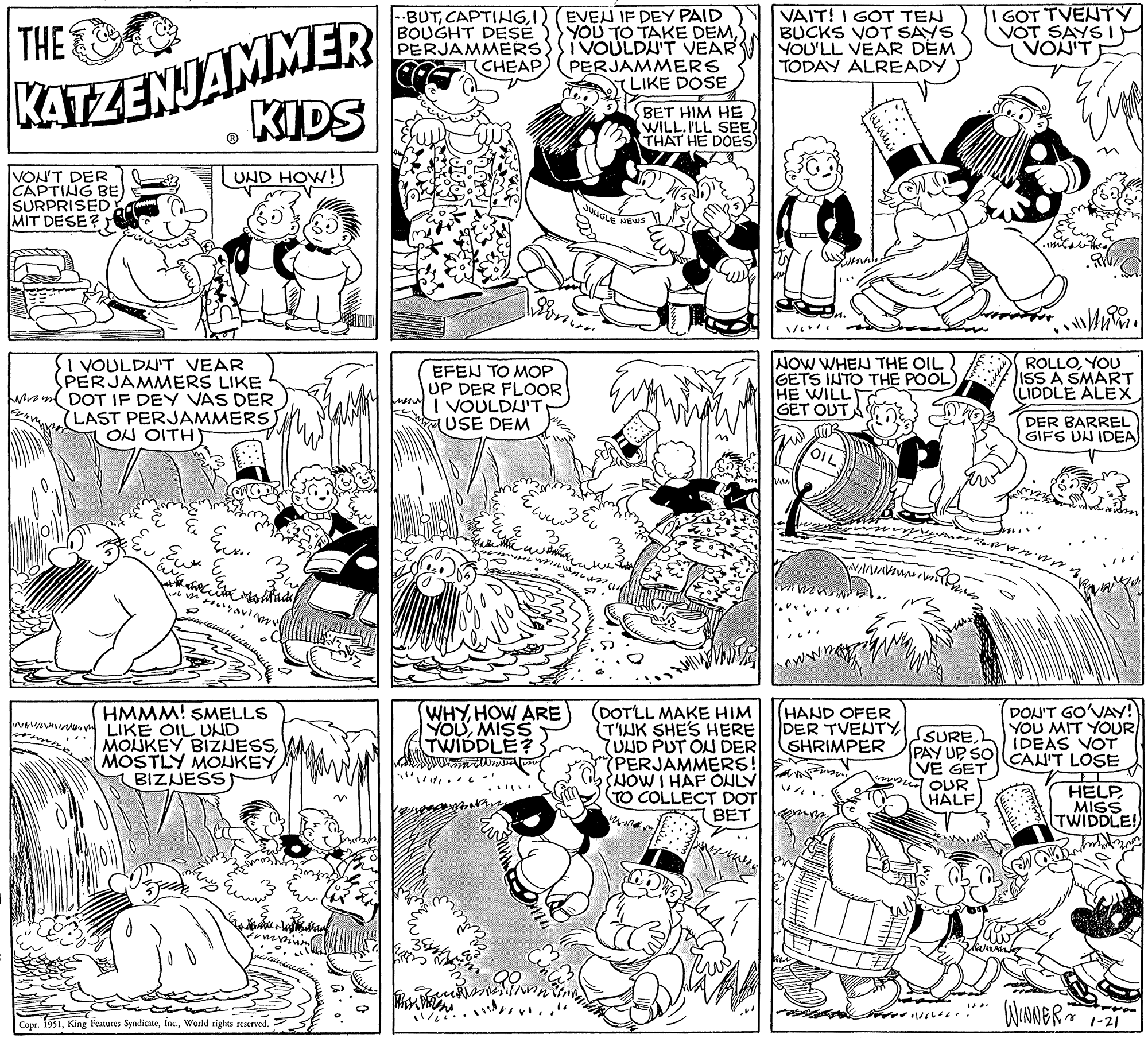 Rectangle OCR: THE KATZENJAMMER VON'T DER CAPTING BE SURPRISED MIT DESE? h I VOULDN'T VEAR PERJAMMERS LIKE DOT IF DEY VAS DER (LAST PERJAMMERS ON OITH V KIDS Eux Ec tat UND HOW! ? ??? ?? ????+ ? ??? HMMM! SMELLS LIKE OIL UND MOUKEY BIZNESSBIZNESS B ta ????? Ew Mau And Man fummum Copr. 1951World rights reserved. BUTI BOUGHT DESE PERJAMMERS EFEN TO MOP UP DER FLOOR I VOULDN'T (USE DEM Ex www. CHEAP Z 33 Col WHYHOW ARE YOUMISS TWIDDLE? willing no ?20 www??? EVEN IF DEY PAID YOU TO TAKE DEMI VOULDN'T VEAR PERJAMMERS LIKE DOSE JUNGLE 30 www. Qo linn ???? wiss (11 BET HIM HE WILL.I'LL SEE) THAT HE DOES NEWS (DOT'LL MAKE HIM (TINK SHE'S HERE UND PUT ON DER PERJAMMERS! NOW I HAF ONLY TO COLLECT DOT BET ???? VAIT! I GOT TEN BUCKS VOT SAYS YOU'LL VEAR DEM TODAY ALREADY NOW WHEN THE OIL GETS INTO THE POOL) HE WILL GET OUT m OIL HAND OFER DER TVENTYSHRIMPER I GOT TVENTY VOT SAYS VON'T SUREPAY UP SO VE GET immud OUR HALF •/6666. Bikes/ ·984/ ROLLOYOU ISS A SMART LIDDLE ALEX ' DER BARREL GIFS UN IDEA DON'T GO'VAY! YOU MIT YOUR IDEAS VOT CAN'T LOSE 8 HELP MISS TWIDDLE! WINNER 1-21 THE KATZENJAMMER VON'T DER CAPTING BE SURPRISED MIT DESE ? h I VOULDN'T VEAR PERJAMMERS LIKE DOT IF DEY VAS DER ( LAST PERJAMMERS ON OITH V KIDS Eux Ec tat UND HOW ! ? ??? ?? ????+ ? ??? HMMM ! SMELLS LIKE OIL UND MOUKEY BIZNESSMOSTLY MONKEYBIZNESS B ta ????? Ew Mau And Man fummum Copr . 1951King Features SyndicateWorld rights reserved . BUTI BOUGHT DESE PERJAMMERS EFEN TO MOP UP DER FLOOR I VOULDN'T ( USE DEM Ex www . CHEAP Z 33 Col WHYHOW ARE YOUMISS TWIDDLE ? willing no ?20 www ??? EVEN IF DEY PAID YOU TO TAKE DEMI VOULDN'T VEAR PERJAMMERS LIKE DOSE JUNGLE 30 www . Qo linn ???? wiss ( 11 BET HIM HE WILL.I'LL SEE ) THAT HE DOES NEWS ( DOT'LL MAKE HIM ( TINK SHE'S HERE UND PUT ON DER PERJAMMERS ! NOW I HAF ONLY TO COLLECT DOT BET ???? VAIT ! I GOT TEN BUCKS VOT SAYS YOU'LL VEAR DEM TODAY ALREADY NOW WHEN THE OIL GETS INTO THE POOL ) HE WILL GET OUT m OIL HAND OFER DER TVENTYSHRIMPER I GOT TVENTY VOT SAYS VON'T SUREPAY UP SO VE GET immud OUR HALF • / 6666 . Bikes / · 984 / ROLLOYOU ISS A SMART LIDDLE ALEX ' DER BARREL GIFS UN IDEA DON'T GO'VAY ! YOU MIT YOUR IDEAS VOT CAN'T LOSE 8 HELP MISS TWIDDLE ! WINNER 1-21