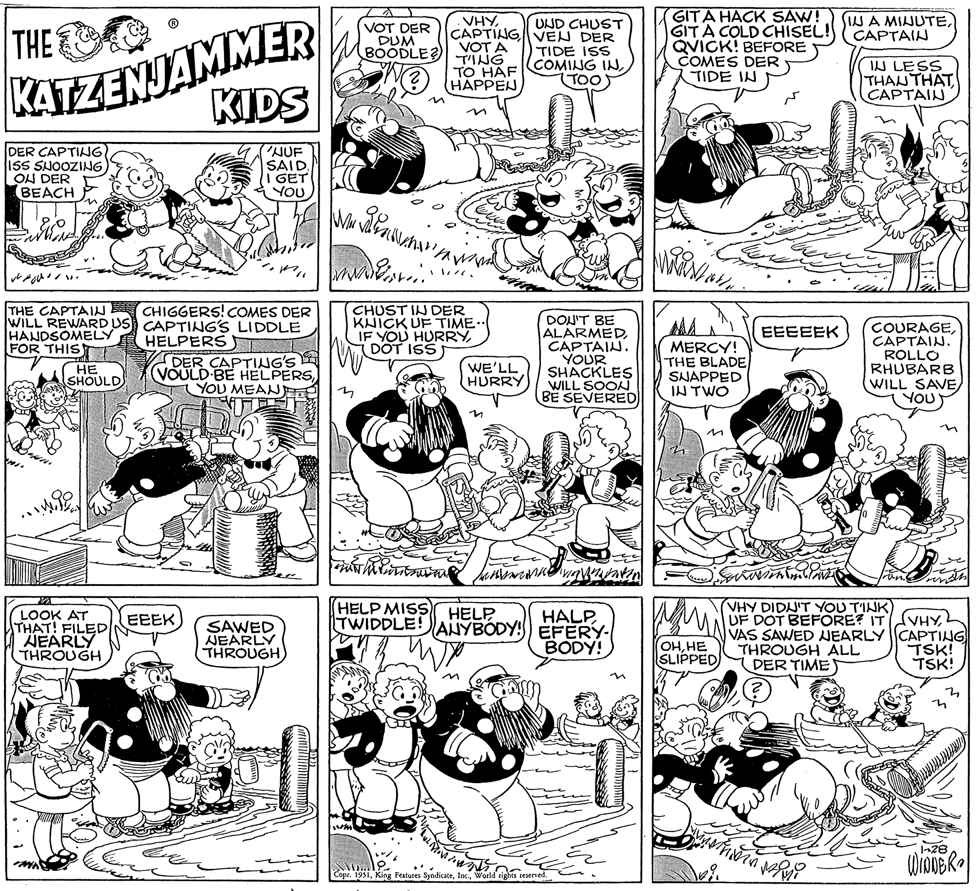 Organism OCR: THE KATZENJAMMER KIDS NUF SAIDI GET YOU DER CAPTING. ISS SNOOZING ON DER BEACH VL ????? ?? n THE CAPTAIN CHIGGERS! COMES DER WILL REWARD US CAPTING'S LIDDLE HANDSOMELY HELPERS FOR THIS HE SHOULD Zwe M LOOK AT THAT! FILED NEARLY THROUGH DER CAPTING'S (VOULD BE HELPERSYOU MEAN L EEEK SAWED NEARLY THROUGH W VOT DER DUM BOODLE? www. n hil 1444 VHYCAPTING VOTA TING TO HAF HAPPEN CHUST IN DER KNICK UF TIME.. IF YOU HURRYDOT ISS ramonl Vill. www WE'LL HURRY M UND CHUST VEN DER TIDE ISS COMING IN(TOO DON'T BE ALARMEDCAPTAIN. YOUR SHACKLES WILL SOON BE SEVERED with m HELP MISS HELP HALPTWIDDLE! ANYBODY! EFERY- BODY! anne vigintza Timish M Copr. 1951World rights reserved. GITA HACK SAW! GIT A COLD CHISEL! QVICK! BEFORE COMES DER TIDE IN Mainan MERCY! THE BLADE SNAPPED IN TWO www OHHE SLIPPED) EEEEEK masing IN A MINUTECAPTAIN thing IN LESS THAN THAT CAPTAIN VHY DIDN'T YOU TINK) UF DOT BEFORE? IT mono COURAGECAPTAIN. ROLLO RHUBARB WILL SAVEYOU VHYVAS SAWED NEARLY CAPTING TSK! THROUGH ALL DER TIME TSK! ? 1-28 WIDDER THE KATZENJAMMER KIDS NUF SAIDI GET YOU DER CAPTING . ISS SNOOZING ON DER BEACH VL ????? ?? n THE CAPTAIN CHIGGERS ! COMES DER WILL REWARD US CAPTING'S LIDDLE HANDSOMELY HELPERS FOR THIS HE SHOULD Zwe M LOOK AT THAT ! FILED NEARLY THROUGH DER CAPTING'S ( VOULD BE HELPERSYOU MEAN L EEEK SAWED NEARLY THROUGH W VOT DER DUM BOODLE ? www . n hil 1444 VHYCAPTING VOTA TING TO HAF HAPPEN CHUST IN DER KNICK UF TIME .. IF YOU HURRYDOT ISS ramonl Vill . www WE'LL HURRY M UND CHUST VEN DER TIDE ISS COMING IN( TOO DON'T BE ALARMEDCAPTAIN . YOUR SHACKLES WILL SOON BE SEVERED with m HELP MISS HELP HALPTWIDDLE ! ANYBODY ! EFERY BODY ! anne vigintza Timish M Copr . 1951King Features SyndicateWorld rights reserved . GITA HACK SAW ! GIT A COLD CHISEL ! QVICK ! BEFORE COMES DER TIDE IN Mainan MERCY ! THE BLADE SNAPPED IN TWO www OHHE SLIPPED ) EEEEEK masing IN A MINUTECAPTAIN thing IN LESS THAN THAT CAPTAIN VHY DIDN'T YOU TINK ) UF DOT BEFORE ? IT mono COURAGECAPTAIN . ROLLO RHUBARB WILL SAVEYOU VHYVAS SAWED NEARLY CAPTING TSK ! THROUGH ALL DER TIME TSK ! ? 1-28 WIDDER