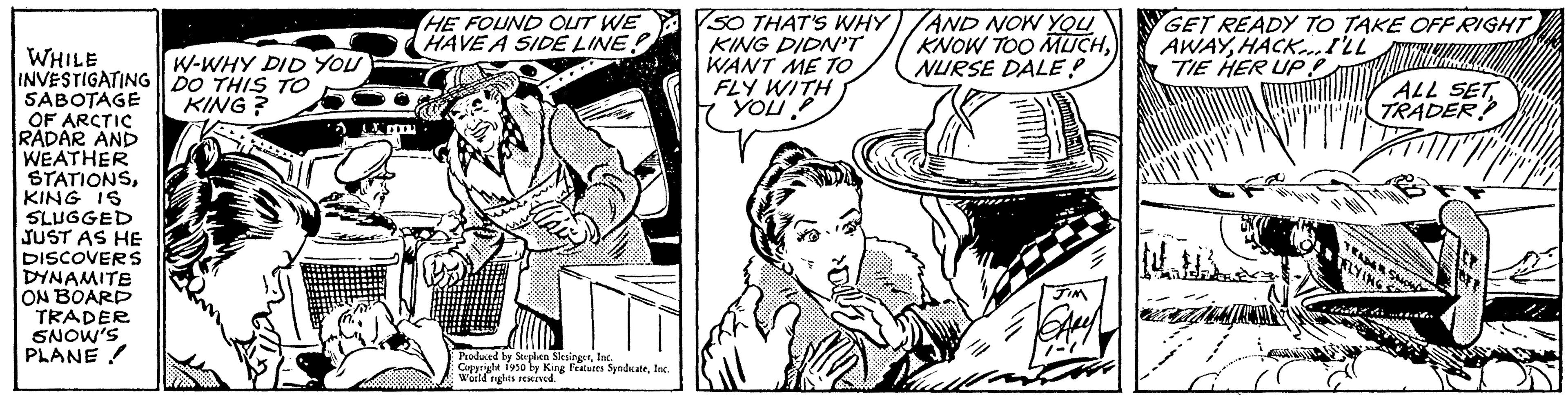 Comic book OCR: WHILE INVESTIGATING SABOTAGE OF ARCTIC RADAR AND WEATHER STATIONSKING IS SLUGGED JUST AS HE DISCOVERS DYNAMITE ON BOARD TRADER SNOW'S PLANE W-WHY DID YOU DO THIS TO KING? HE FOUND OUT WE HAVE A SIDE LINE? Produced by Stephen SlesingerInc. Copyright 1950 by King Features SyndicateInc. World rights reserved. VSO THAT'S WHY KING DIDN'T WANT ME TO FLY WITH you AND NOW YOU KNOW TOO MUCHNURSE DALE? Bullla JIM CALY GET READY TO TAKE OFF RIGHT AWAYHACK...I'LL TIE HER UP! www "T ALL SET TRADER? RZYING TTTH WHILE INVESTIGATING SABOTAGE OF ARCTIC RADAR AND WEATHER STATIONSKING IS SLUGGED JUST AS HE DISCOVERS DYNAMITE ON BOARD TRADER SNOW'S PLANE W - WHY DID YOU DO THIS TO KING ? HE FOUND OUT WE HAVE A SIDE LINE ? Produced by Stephen SlesingerInc. Copyright 1950 by King Features SyndicateInc. World rights reserved . VSO THAT'S WHY KING DIDN'T WANT ME TO FLY WITH you AND NOW YOU KNOW TOO MUCHNURSE DALE ? Bullla JIM CALY GET READY TO TAKE OFF RIGHT AWAYHACK ... I'LL TIE HER UP ! www " T ALL SET TRADER ? RZYING TTTH