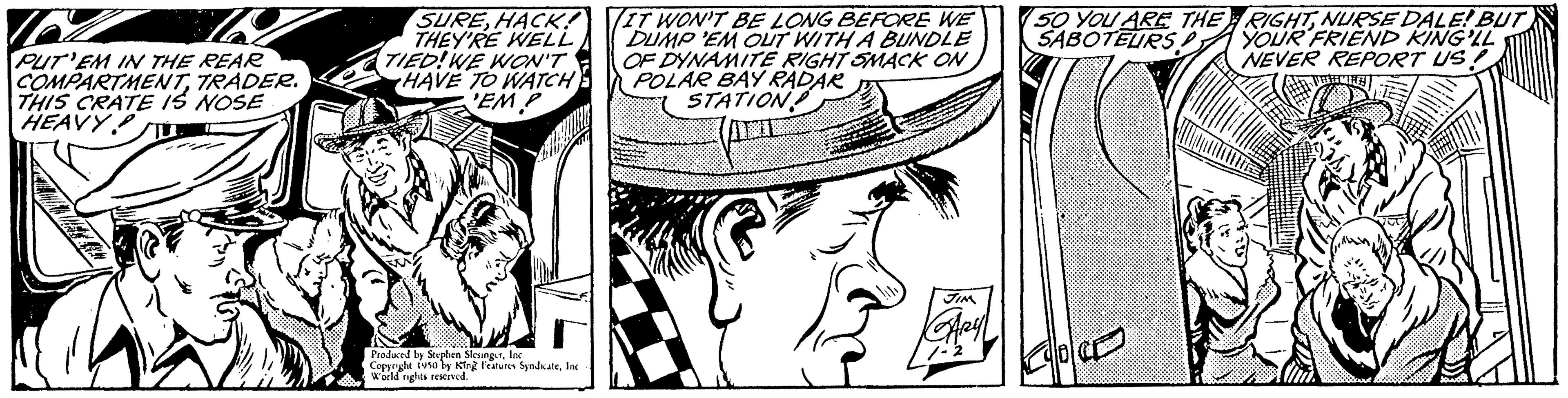 Art OCR: PUT'EM IN THE REAR COMPARTMENTTRADER. THIS CRATE IS NOSE HEAVY SUREHACK! THEY'RE WELL TIED! WE WON'T HAVE TO WATCH EMP Produced by Stephen SlesingerInc. Copyright 1950 by King Features SyndicateInc World rights reserved. IT WON'T BE LONG BEFORE WE DUMP 'EM OUT WITH A BUNDLE OF DYNAMITE RIGHT SMACK ON POLAR BAY RADAR STATION JIM GARYL 50 YOU ARE THE SABOTEURS! LOCE RIGHTNURSE DALE! BUT YOUR FRIEND KING'LL NEVER REPORT US! PUT'EM IN THE REAR COMPARTMENTTRADER . THIS CRATE IS NOSE HEAVY SUREHACK ! THEY'RE WELL TIED ! WE WON'T HAVE TO WATCH EMP Produced by Stephen SlesingerInc. Copyright 1950 by King Features SyndicateInc World rights reserved . IT WON'T BE LONG BEFORE WE DUMP ' EM OUT WITH A BUNDLE OF DYNAMITE RIGHT SMACK ON POLAR BAY RADAR STATION JIM GARYL 50 YOU ARE THE SABOTEURS ! LOCE RIGHTNURSE DALE ! BUT YOUR FRIEND KING'LL NEVER REPORT US !