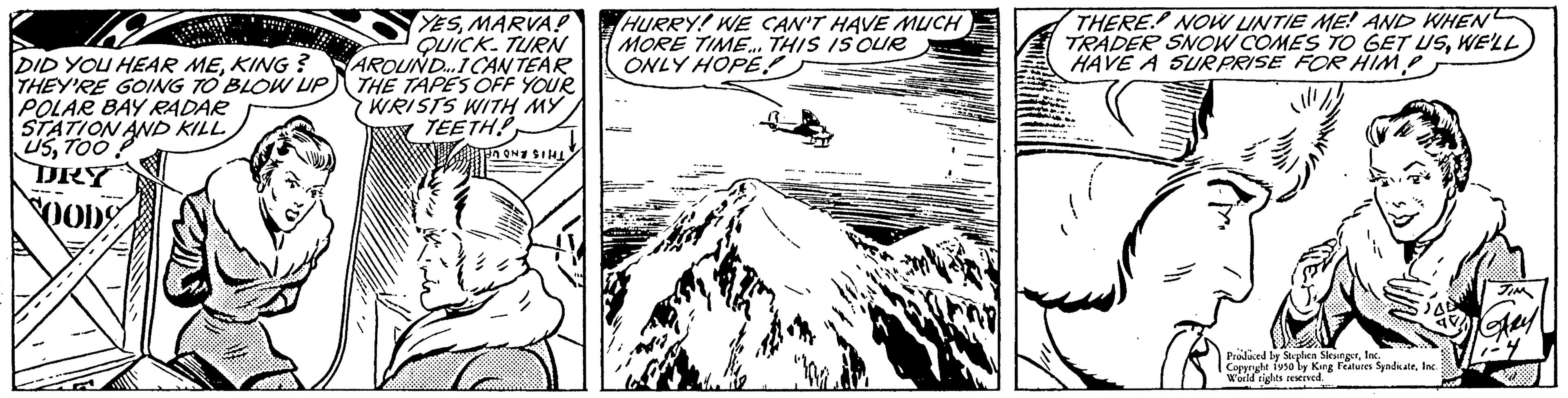 Pattern OCR: DID YOU HEAR MEKING? THEY'RE GOING TO BLOW UP POLAR BAY RADAR STATION USTOO AND KILL DRY 800D YESMARVA! QUICK TURN AROUND...ICANTEAR THE TAPES OFF YOUR WRISTS WITH MY TEETH! PANE SIL HURRY! WE CAN'T HAVE MUCH MORE TIME... THIS IS OUR ONLY HOPE THERE. NOW LINTIE ME! AND WHEN TRADER SNOW COMES TO GET USWE'LL HAVE A SURPRISE FOR HIM? Produced by Stephen SlesingerInc. Copyright 1950 by King Features SyndicateInc. World rights reserved. www JIM ARY DID YOU HEAR MEKING ? THEY'RE GOING TO BLOW UP POLAR BAY RADAR STATION USTOO AND KILL DRY 800D YESMARVA ! QUICK TURN AROUND ... ICANTEAR THE TAPES OFF YOUR WRISTS WITH MY TEETH ! PANE SIL HURRY ! WE CAN'T HAVE MUCH MORE TIME ... THIS IS OUR ONLY HOPE THERE . NOW LINTIE ME ! AND WHEN TRADER SNOW COMES TO GET USWE'LL HAVE A SURPRISE FOR HIM ? Produced by Stephen SlesingerInc. Copyright 1950 by King Features SyndicateInc. World rights reserved . www JIM ARY