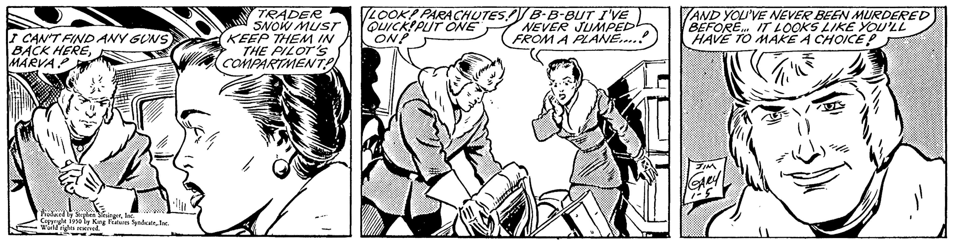 Art OCR: I CAN'T FIND ANY GUNS BACK HEREMARVA Produced by Stephen SlesingerInc. Copyright 1950 by King Features Syndicate. Inc. World rights reserved. -- TRADER SNOW MUST KEEP THEM IN THE PILOT'S COMPARTMENT 44 LOOK! PARACHUTES! B-B-BUT I'VE QUICK PUT ONE ON! NEVER JUMPED FROM A PLANE....! AND YOU'VE NEVER BEEN MURDERED BEFORE... IT LOOKS LIKE YOU'LL HAVE TO MAKE A CHOICE! JIM GARY 1-5 I CAN'T FIND ANY GUNS BACK HEREMARVA Produced by Stephen SlesingerInc. Copyright 1950 by King Features Syndicate. Inc. World rights reserved . -- TRADER SNOW MUST KEEP THEM IN THE PILOT'S COMPARTMENT 44 LOOK ! PARACHUTES ! B - B - BUT I'VE QUICK PUT ONE ON ! NEVER JUMPED FROM A PLANE .... ! AND YOU'VE NEVER BEEN MURDERED BEFORE ... IT LOOKS LIKE YOU'LL HAVE TO MAKE A CHOICE ! JIM GARY 1-5