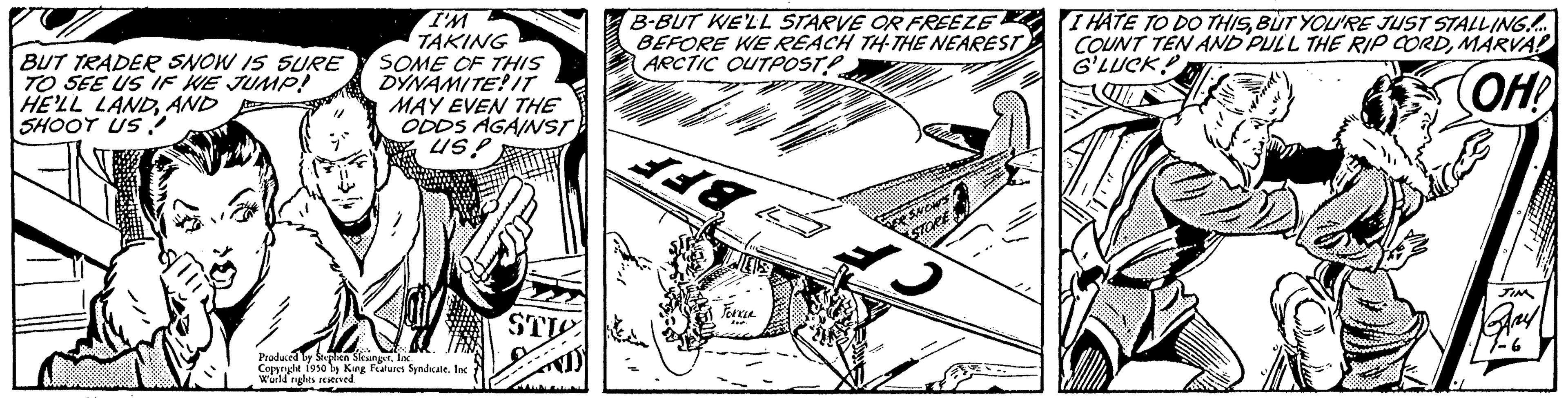 Line art OCR: BUT TRADER SNOW IS SURE TO SEE US IF WE JUMP! HE'LL LANDAND SHOOT US? I'M TAKING SOME OF THIS DYNAMITE! IT MAY EVEN THE ODDS AGAINST US! Produced by Stephen SlesingerInc. Copyright 1950 by King Features Syndicate. Inc World rights reserved. STI B-BUT WE'LL STARVE OR FREEZE BEFORE WE REACH TH-THE NEAREST ARCTIC OUTPOST Fokikse I HATE TO DO THISBUT YOU'RE JUST STALLING..... COUNT TEN AND PULL THE RIP CORDMARVA! G'LUCK! OH! JIM Bany 14.6. BUT TRADER SNOW IS SURE TO SEE US IF WE JUMP ! HE'LL LANDAND SHOOT US ? I'M TAKING SOME OF THIS DYNAMITE ! IT MAY EVEN THE ODDS AGAINST US ! Produced by Stephen SlesingerInc. Copyright 1950 by King Features Syndicate . Inc World rights reserved . STI B - BUT WE'LL STARVE OR FREEZE BEFORE WE REACH TH - THE NEAREST ARCTIC OUTPOST Fokikse I HATE TO DO THISBUT YOU'RE JUST STALLING ..... COUNT TEN AND PULL THE RIP CORDMARVA ! G'LUCK ! OH ! JIM Bany 14.6 .