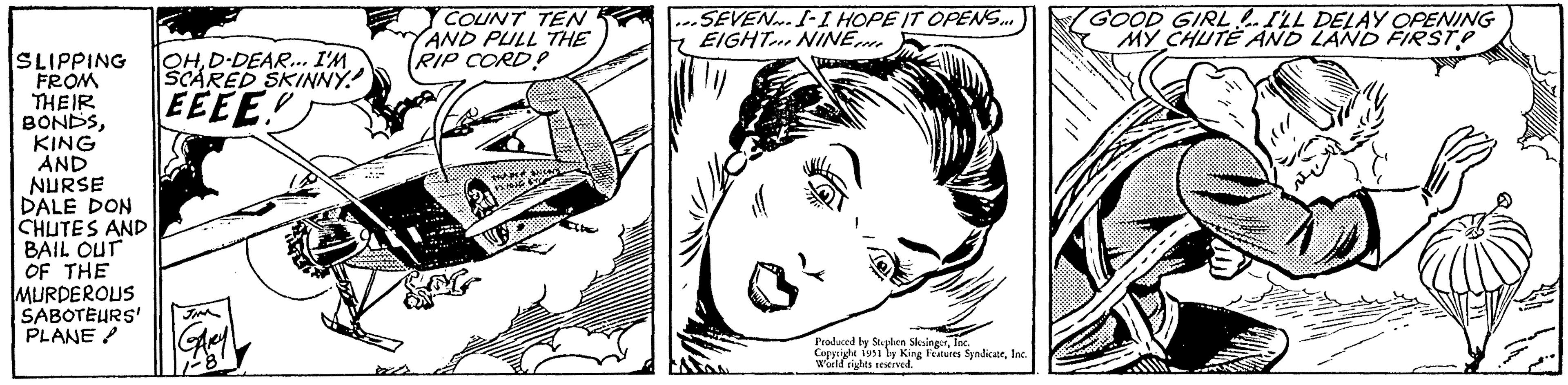 Art OCR: SLIPPING OHD-DEAR... I'M SCARED SKINNY! EEEE! FROM THEIR BONDSKING AND NURSE DALE DON CHUTES AND BAIL OUT OF THE MURDEROUS SABOTEURS' JIM PLANE Any 1-81 COUNT TEN AND PULL THE RIP CORD? MAN ANCA'S FX: 1015 SEVEN I-I HOPE IT OPENS... EIGHT NINE Produced by Stephen SlesingerInc. Copyright 1951 by King Features SyndicateInc. World rights reserved. TONKA 1:1 GOOD GIRL ... I'LL DELAY OPENING MY CHUTE AND LAND FIRST? ?????? SLIPPING OHD - DEAR ... I'M SCARED SKINNY ! EEEE ! FROM THEIR BONDSKING AND NURSE DALE DON CHUTES AND BAIL OUT OF THE MURDEROUS SABOTEURS ' JIM PLANE Any 1-81 COUNT TEN AND PULL THE RIP CORD ? MAN ANCA'S FX : 1015 SEVEN I - I HOPE IT OPENS ... EIGHT NINE Produced by Stephen SlesingerInc. Copyright 1951 by King Features SyndicateInc. World rights reserved . TONKA 1 : 1 GOOD GIRL ... I'LL DELAY OPENING MY CHUTE AND LAND FIRST ? ??????