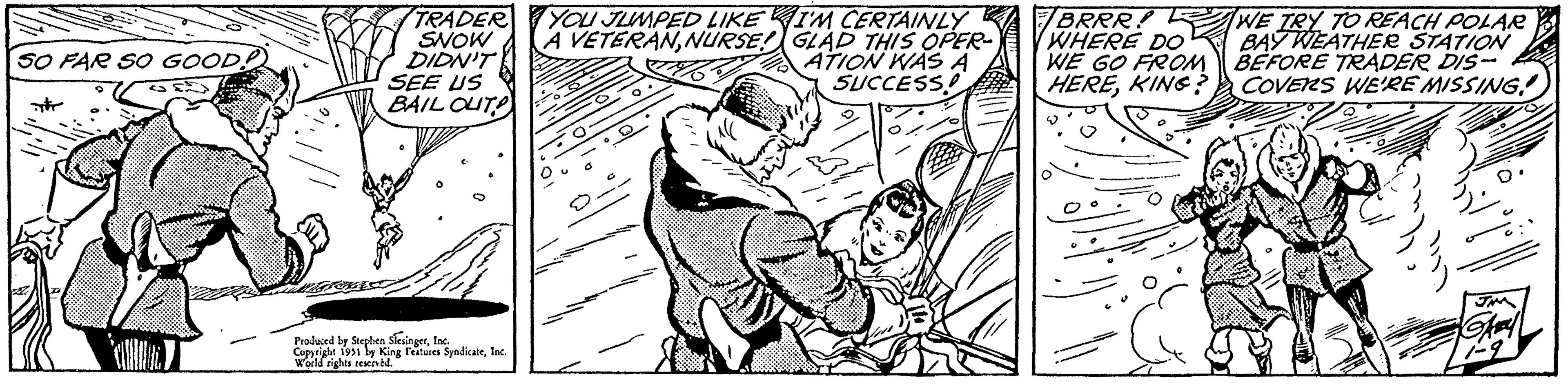 Interaction OCR: SO FAR SO GOOD! ?? TRADER SNOW DIDN'T SEE US BAIL OUT Produced by Stephen SlesingerInc. Copyright 1951 by King Features SyndicateInc. World rights reserved. YOU JUMPED LIKE A VETERANNURSE! I'M CERTAINLY GLAD THIS OPER ATION WAS A SUCCESS! BRRR! WHERE DO WE GO FROM HEREKING? WE TRY TO REACH POLAR BAY WEATHER STATION BEFORE TRADER DIS- COVERS WE'RE MISSING! JM Ghal SO FAR SO GOOD ! ?? TRADER SNOW DIDN'T SEE US BAIL OUT Produced by Stephen SlesingerInc. Copyright 1951 by King Features SyndicateInc. World rights reserved . YOU JUMPED LIKE A VETERANNURSE ! I'M CERTAINLY GLAD THIS OPER ATION WAS A SUCCESS ! BRRR ! WHERE DO WE GO FROM HEREKING ? WE TRY TO REACH POLAR BAY WEATHER STATION BEFORE TRADER DIS COVERS WE'RE MISSING ! JM Ghal