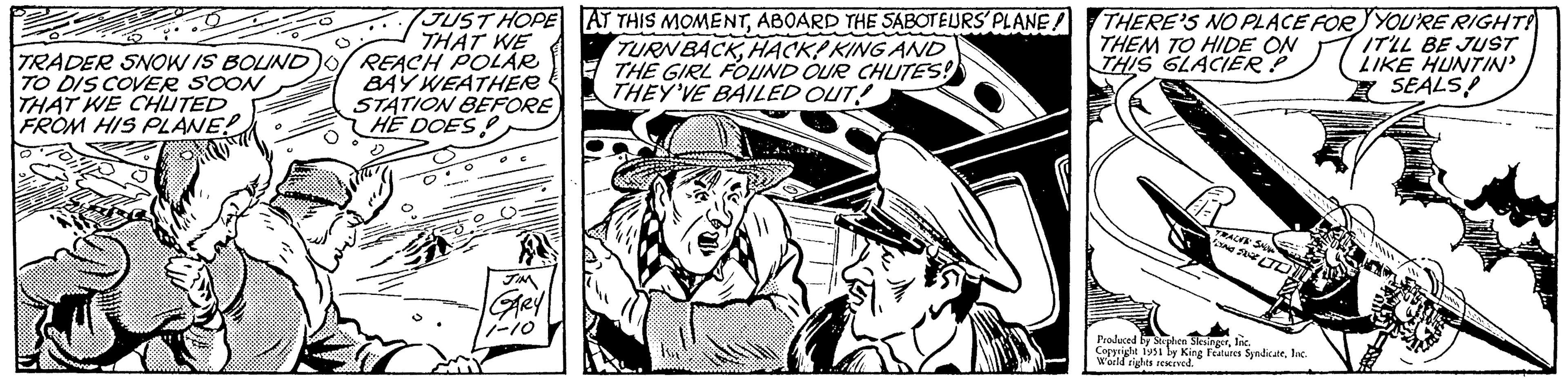Publication OCR: TRADER SNOW IS BOLIND TO DISCOVER SOON THAT WE CHUTED FROM HIS PLANE? JUST HOPE AT THIS MOMENTABOARD THE SABOTEURS PLANE! THAT WE REACH POLAR BAY WEATHER STATION BEFORE HE DOES JIM GARY 1-10 TURN BACKHACK! KING AND THE GIRL FOUND OUR CHUTES! THEY'VE BAILED OUT! I ? ???? ?? THERE'S NO PLACE FOR YOU'RE RIGHT! THEM TO HIDE ON IT'LL BE JUST THIS GLACIER P LIKE HUNTIN' SEALS! TRACKS SNOW FOXING SIGE TI Produced by Stephen SlesingerInc. Copyright 1951 by King Features SyndicateInc. World rights reserved. TRADER SNOW IS BOLIND TO DISCOVER SOON THAT WE CHUTED FROM HIS PLANE ? JUST HOPE AT THIS MOMENTABOARD THE SABOTEURS PLANE ! THAT WE REACH POLAR BAY WEATHER STATION BEFORE HE DOES JIM GARY 1-10 TURN BACKHACK ! KING AND THE GIRL FOUND OUR CHUTES ! THEY'VE BAILED OUT ! I ? ???? ?? THERE'S NO PLACE FOR YOU'RE RIGHT ! THEM TO HIDE ON IT'LL BE JUST THIS GLACIER P LIKE HUNTIN ' SEALS ! TRACKS SNOW FOXING SIGE TI Produced by Stephen SlesingerInc. Copyright 1951 by King Features SyndicateInc. World rights reserved .