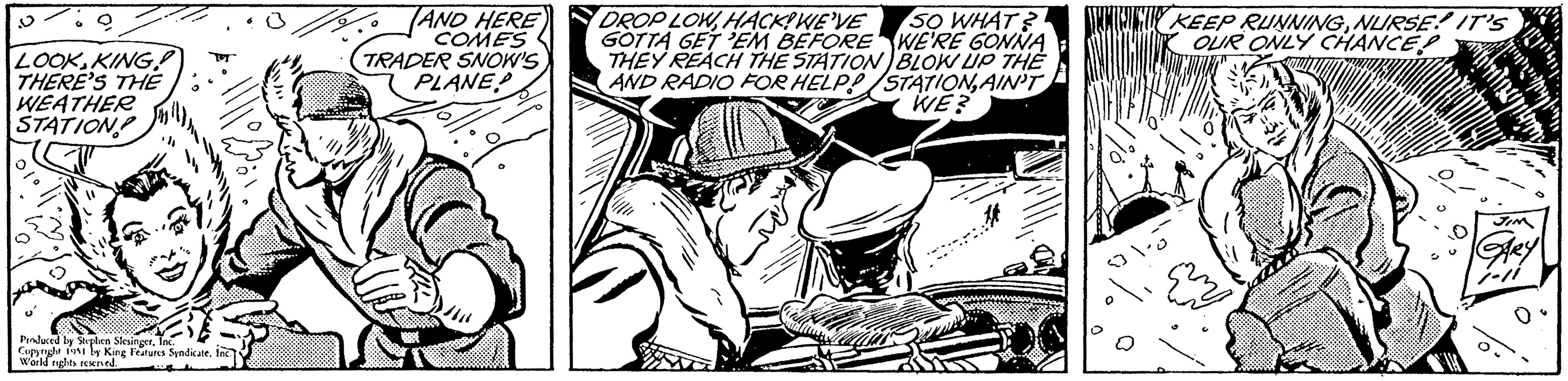 Hat OCR: LOOK KING! THERE'S THE WEATHER STATION Produced by Stephen SlesingerInc. Copyright 1951 by King Features Syndicate. Inc. World rights reserved. AND HERE COMES TRADER SNOW'S PLANE DROP LOWHACK!WE'VE SO WHAT? GOTTA GET 'EM BEFORE WE'RE GONNA THEY REACH THE STATION BLOW UP THE AND RADIO FOR HELP!/STATIONAIN'T WE? KEEP RUNNINGNURSE IT'S OUR ONLY CHANCE? ???? ?????. JIM GARY 1-11 LOOK KING ! THERE'S THE WEATHER STATION Produced by Stephen SlesingerInc. Copyright 1951 by King Features Syndicate . Inc. World rights reserved . AND HERE COMES TRADER SNOW'S PLANE DROP LOWHACK ! WE'VE SO WHAT ? GOTTA GET ' EM BEFORE WE'RE GONNA THEY REACH THE STATION BLOW UP THE AND RADIO FOR HELP ! / STATIONAIN'T WE ? KEEP RUNNINGNURSE IT'S OUR ONLY CHANCE ? ???? ????? . JIM GARY 1-11
